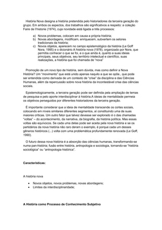 História Nova designa a história pretendida pelo historiadores da terceira geração do
grupo. Em ambos os aspectos, dos trabalhos são significativos a respeito: a coleção
Faire de I’historie (1974), cuja novidade está ligada a três processos:
a) Novos problemas, colocam em causa a própria história;
b) Novas abordagens, modificam, enriquecem, subvertem os setores
tradicionais da história;
c) Novos objetos, aparecem no campo epistemológico da história (Le Goff
Nora, 1995) e o dicionário A história nova (1978), organizado por Nora, que
permitia conhecer o que se foi, e o que ainda é, quanto a suas ideias
principais, seus objetivos, seu território intelectual e científico, suas
realizações, a história que foi chamada de “nova”
Promoção de um novo tipo de história, sem dúvida, mas como definir a Nova
História? Um “movimento” que está unido apenas naquilo a que se opõe., que pode
ser entendida como derivada de um contexto de “crise” da disciplina e das Ciências
Humanas, além da repercussão sobre nova história da incontestável crise das ciências
sociais.
Epistemologicamente, a terceira geração pode ser definida pela ampliação de temas
de pesquisa e pelo aporte interdisciplinar à história.A ideias de mentalidade permeia
os objetivos perseguidos por diferentes historiadores da terceira geração.
É importante considerar que a ideia de mentalidade transcende os cortes sociais,
colocando em níveis similares diferentes segmentos, aí constituindo uma de suas
maiores críticas. Um outro fator que talvez devesse ser explorado é o das chamadas
“voltas” – do acontecimento, da narrativa, da biografia, da história política. Mas essas
voltas são equívocos. Se cada uma delas pode ser aceita pela nova história e se os
partidários da nova história não raro deram o exemplo, é porque cada um desses
gêneros históricos (...) volta com uma problemática profundamente renovada (Le Goff,
1990).
O futuro dessa nova história é a absorção das ciências humanas, transformando-se
numa pan-história; fusão entre história, antropologia e sociologia, tornando-se “história
sociológica” ou “antropologia histórica”.
Características:
A história nova
• Novos objetos, novos problemas, novas abordagens;
• Limites da interdisciplinaridade;
A História como Processo de Conhecimento Subjetivo
 