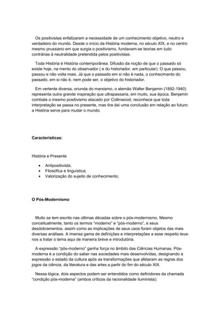 Os positivistas enfatizaram a necessidade de um conhecimento objetivo, neutro e
verdadeiro do mundo. Desde o início da História moderna, no século XIX, e no centro
mesmo prussiano em que surgia o positivismo, fundavam-se teorias em tudo
contrárias à neutralidade pretendida pelos positivistas.
Toda História é História contemporânea. Difusão da noção de que o passado só
existe hoje, na mento do observador ( e do historiador, em particular). O que passou,
passou e não volta mais. Já que o passado em si não é nada, o conhecimento do
passado, em si não é, nem pode ser, o objetivo do historiador.
Em vertente diversa, oriunda do marxismo, o alemão Walter Benjamin (1892-1940)
representa outra grande inspiração que ultrapassaria, em muito, sua época. Benjamin
combate o mesmo positivismo atacado por Collinwood, reconhece que toda
interpretação se passa no presente, mas tira daí uma conclusão em relação ao futuro:
a História serve para mudar o mundo.
Características:
História e Presente
• Antipositivista;
• Filosófica e linguística;
• Valorização do sujeito de conhecimento;
O Pós-Modernismo
Muito se tem escrito nas últimas décadas sobre o pós-modernismo. Mesmo
conceitualmente, tanto os termos “moderno” e “pós-moderno”, e seus
desdobramentos, assim como as implicações de seus usos foram objetos das mais
diversas análises. A imensa gama de definições e interpretações a esse respeito leva-
nos a tratar o tema aqui de maneira breve e introdutória.
A expressão “pós-moderno” ganha força no âmbito das Ciências Humanas. Pós-
moderna é a condição do saber nas sociedades mais desenvolvidas, designando a
expressão o estado da cultura após as transformações que afetaram as regras dos
jogos da ciência, da literatura e das artes a partir do fim do século XIX.
Nessa lógica, dois aspectos podem ser entendidos como definidores da chamada
“condição pós-moderna” (ambos críticos da racionalidade iluminista):
 