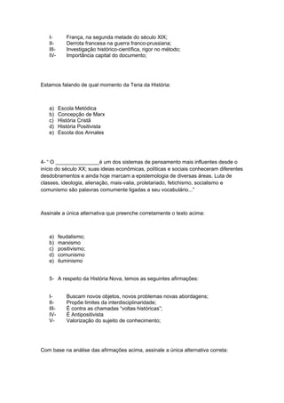 I- França, na segunda metade do século XIX;
II- Derrota francesa na guerra franco-prussiana;
III- Investigação histórico-científica, rigor no método;
IV- Importância capital do documento;
Estamos falando de qual momento da Teria da História:
a) Escola Metódica
b) Concepção de Marx
c) História Cristã
d) História Positivista
e) Escola dos Annales
4- “ O _______________é um dos sistemas de pensamento mais influentes desde o
início do século XX; suas ideias econômicas, políticas e sociais conheceram diferentes
desdobramentos e ainda hoje marcam a epistemologia de diversas áreas. Luta de
classes, ideologia, alienação, mais-valia, proletariado, fetichismo, socialismo e
comunismo são palavras comumente ligadas a seu vocabulário...”
Assinale a única alternativa que preenche corretamente o texto acima:
a) feudalismo;
b) marxismo
c) positivismo;
d) comunismo
e) iluminismo
5- A respeito da História Nova, temos as seguintes afirmações:
I- Buscam novos objetos, novos problemas novas abordagens;
II- Propõe limites da interdisciplinaridade;
III- É contra as chamadas “voltas históricas”;
IV- É Antipositivista
V- Valorização do sujeito de conhecimento;
Com base na análise das afirmações acima, assinale a única alternativa correta:
 