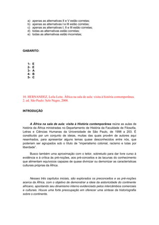 a) apenas as alternativas II e V estão corretas;
b) apenas as alternativas I e III estão corretas;
c) apenas as alternativas I, II e III estão corretas;
d) todas as alternativas estão corretas;
e) todas as alternativas estão incorretas;
GABARITO:
1- E
2- E
3- A
4- B
5- C
10. HERNANDEZ, Leila Leite. África na sala de aula: visita à história contemporânea.
2. ed. São Paulo: Selo Negro, 2008.
INTRODUÇÃO
A África na sala de aula: visita à História contemporânea reúne as aulas de
história da África ministradas no Departamento de História da Faculdade de Filosofia.
Letras e Ciências Humanas da Universidade de São Paulo, de 1998 a 203. É
constituído por um conjunto de ideias, muitas das quais provêm de autores aqui
resenhados, para apresentar alguns temas quase desconhecidos entre nós, que
poderiam ser agrupados sob o título de “imperialismo colonial, racismo e lutas por
liberdade”.
Busco também uma aproximação com o leitor, sobretudo para dar livre curso à
evidência e à crítica às pré-noções, aos pré-conceitos e às lacunas do conhecimento
que alimentam equívocos capazes de quase divinizar ou demonizar as características
culturais próprias da África.
Nesses três capítulos iniciais, são explorados os preconceitos e as pré-noções
acerca da África, com o objetivo de demonstrar a ideia da aistoricidade do continente
africano, apontando seu dinamismo interno evidenciado pelos intercâmbios comerciais
e culturais. Houve uma forte preocupação em oferecer uma síntese da historiografia
sobre o continente.
 