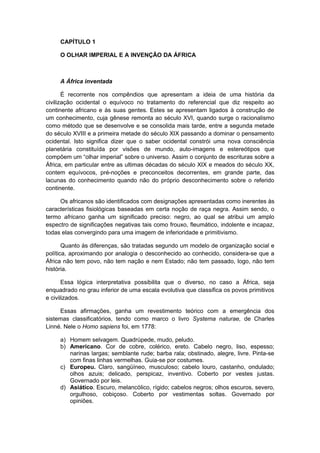 CAPÍTULO 1
O OLHAR IMPERIAL E A INVENÇÃO DA ÁFRICA
A África inventada
É recorrente nos compêndios que apresentam a ideia de uma história da
civilização ocidental o equívoco no tratamento do referencial que diz respeito ao
continente africano e às suas gentes. Estes se apresentam ligados à construção de
um conhecimento, cuja gênese remonta ao século XVI, quando surge o racionalismo
como método que se desenvolve e se consolida mais tarde, entre a segunda metade
do século XVIII e a primeira metade do século XIX passando a dominar o pensamento
ocidental. Isto significa dizer que o saber ocidental constrói uma nova consciência
planetária constituída por visões de mundo, auto-imagens e estereótipos que
compõem um “olhar imperial” sobre o universo. Assim o conjunto de escrituras sobre a
África, em particular entre as ultimas décadas do século XIX e meados do século XX,
contem equívocos, pré-noções e preconceitos decorrentes, em grande parte, das
lacunas do conhecimento quando não do próprio desconhecimento sobre o referido
continente.
Os africanos são identificados com designações apresentadas como inerentes às
características fisiológicas baseadas em certa noção de raça negra. Assim sendo, o
termo africano ganha um significado preciso: negro, ao qual se atribui um amplo
espectro de significações negativas tais como frouxo, fleumático, indolente e incapaz,
todas elas convergindo para uma imagem de inferioridade e primitivismo.
Quanto às diferenças, são tratadas segundo um modelo de organização social e
política, aproximando por analogia o desconhecido ao conhecido, considera-se que a
África não tem povo, não tem nação e nem Estado; não tem passado, logo, não tem
história.
Essa lógica interpretativa possibilita que o diverso, no caso a África, seja
enquadrado no grau inferior de uma escala evolutiva que classifica os povos primitivos
e civilizados.
Essas afirmações, ganha um revestimento teórico com a emergência dos
sistemas classificatórios, tendo como marco o livro Systema naturae, de Charles
Linné. Nele o Homo sapiens foi, em 1778:
a) Homem selvagem. Quadrúpede, mudo, peludo.
b) Americano. Cor de cobre, colérico, ereto. Cabelo negro, liso, espesso;
narinas largas; semblante rude; barba rala; obstinado, alegre, livre. Pinta-se
com finas linhas vermelhas. Guia-se por costumes.
c) Europeu. Claro, sangüíneo, musculoso; cabelo louro, castanho, ondulado;
olhos azuis; delicado, perspicaz, inventivo. Coberto por vestes justas.
Governado por leis.
d) Asiático. Escuro, melancólico, rígido; cabelos negros; olhos escuros, severo,
orgulhoso, cobiçoso. Coberto por vestimentas soltas. Governado por
opiniões.
 