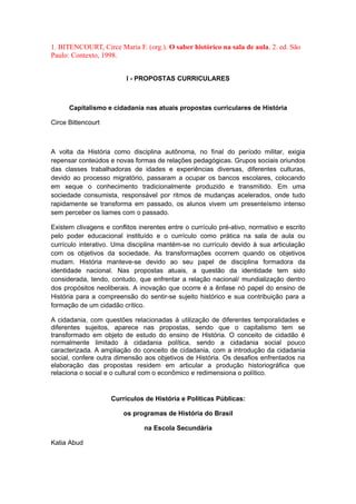 1. BITENCOURT, Circe Maria F. (org.). O saber histórico na sala de aula. 2. ed. São
Paulo: Contexto, 1998.
l - PROPOSTAS CURRICULARES
Capitalismo e cidadania nas atuais propostas curriculares de História
Circe Bittencourt
A volta da História como disciplina autônoma, no final do período militar, exigia
repensar conteúdos e novas formas de relações pedagógicas. Grupos sociais oriundos
das classes trabalhadoras de idades e experiências diversas, diferentes culturas,
devido ao processo migratório, passaram a ocupar os bancos escolares, colocando
em xeque o conhecimento tradicionalmente produzido e transmitido. Em uma
sociedade consumista, responsável por ritmos de mudanças acelerados, onde tudo
rapidamente se transforma em passado, os alunos vivem um presenteísmo intenso
sem perceber os liames com o passado.
Existem clivagens e conflitos inerentes entre o currículo pré-ativo, normativo e escrito
pelo poder educacional instituído e o currículo como prática na sala de aula ou
currículo interativo. Uma disciplina mantém-se no currículo devido à sua articulação
com os objetivos da sociedade. As transformações ocorrem quando os objetivos
mudam. História manteve-se devido ao seu papel de disciplina formadora da
identidade nacional. Nas propostas atuais, a questão da identidade tem sido
considerada, tendo, contudo, que enfrentar a relação nacional/ mundialização dentro
dos propósitos neoliberais. A inovação que ocorre é a ênfase nó papel do ensino de
História para a compreensão do sentir-se sujeito histórico e sua contribuição para a
formação de um cidadão crítico.
A cidadania, com questões relacionadas à utilização de diferentes temporalidades e
diferentes sujeitos, aparece nas propostas, sendo que o capitalismo tem se
transformado em objeto de estudo do ensino de História. O conceito de cidadão é
normalmente limitado à cidadania política, sendo a cidadania social pouco
caracterizada. A ampliação do conceito de cidadania, com a introdução da cidadania
social, confere outra dimensão aos objetivos de História. Os desafios enfrentados na
elaboração das propostas residem em articular a produção historiográfica que
relaciona o social e o cultural com o econômico e redimensiona o político.
Currículos de História e Políticas Públicas:
os programas de História do Brasil
na Escola Secundária
Katia Abud
 