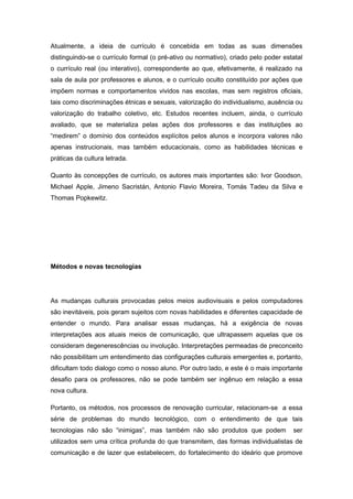Atualmente, a ideia de currículo é concebida em todas as suas dimensões
distinguindo-se o currículo formal (o pré-ativo ou normativo), criado pelo poder estatal
o currículo real (ou interativo), correspondente ao que, efetivamente, é realizado na
sala de aula por professores e alunos, e o currículo oculto constituído por ações que
impõem normas e comportamentos vividos nas escolas, mas sem registros oficiais,
tais como discriminações étnicas e sexuais, valorização do individualismo, ausência ou
valorização do trabalho coletivo, etc. Estudos recentes incluem, ainda, o currículo
avaliado, que se materializa pelas ações dos professores e das instituições ao
“medirem” o domínio dos conteúdos explícitos pelos alunos e incorpora valores não
apenas instrucionais, mas também educacionais, como as habilidades técnicas e
práticas da cultura letrada.
Quanto às concepções de currículo, os autores mais importantes são: Ivor Goodson,
Michael Apple, Jimeno Sacristán, Antonio Flavio Moreira, Tomás Tadeu da Silva e
Thomas Popkewitz.
Métodos e novas tecnologias
As mudanças culturais provocadas pelos meios audiovisuais e pelos computadores
são inevitáveis, pois geram sujeitos com novas habilidades e diferentes capacidade de
entender o mundo. Para analisar essas mudanças, há a exigência de novas
interpretações aos atuais meios de comunicação, que ultrapassem aquelas que os
consideram degenerescências ou involução. Interpretações permeadas de preconceito
não possibilitam um entendimento das configurações culturais emergentes e, portanto,
dificultam todo dialogo como o nosso aluno. Por outro lado, e este é o mais importante
desafio para os professores, não se pode também ser ingênuo em relação a essa
nova cultura.
Portanto, os métodos, nos processos de renovação curricular, relacionam-se a essa
série de problemas do mundo tecnológico, com o entendimento de que tais
tecnologias não são “inimigas”, mas também não são produtos que podem ser
utilizados sem uma crítica profunda do que transmitem, das formas individualistas de
comunicação e de lazer que estabelecem, do fortalecimento do ideário que promove
 