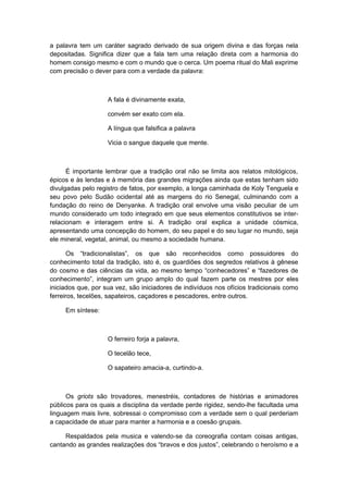 a palavra tem um caráter sagrado derivado de sua origem divina e das forças nela
depositadas. Significa dizer que a fala tem uma relação direta com a harmonia do
homem consigo mesmo e com o mundo que o cerca. Um poema ritual do Mali exprime
com precisão o dever para com a verdade da palavra:
A fala é divinamente exata,
convém ser exato com ela.
A língua que falsifica a palavra
Vicia o sangue daquele que mente.
É importante lembrar que a tradição oral não se limita aos relatos mitológicos,
épicos e às lendas e à memória das grandes migrações ainda que estas tenham sido
divulgadas pelo registro de fatos, por exemplo, a longa caminhada de Koly Tenguela e
seu povo pelo Sudão ocidental até as margens do rio Senegal, culminando com a
fundação do reino de Denyanke. A tradição oral envolve uma visão peculiar de um
mundo considerado um todo integrado em que seus elementos constitutivos se inter-
relacionam e interagem entre si. A tradição oral explica a unidade cósmica,
apresentando uma concepção do homem, do seu papel e do seu lugar no mundo, seja
ele mineral, vegetal, animal, ou mesmo a sociedade humana.
Os “tradicionalistas”, os que são reconhecidos como possuidores do
conhecimento total da tradição, isto é, os guardiões dos segredos relativos à gênese
do cosmo e das ciências da vida, ao mesmo tempo “conhecedores” e “fazedores de
conhecimento”, integram um grupo amplo do qual fazem parte os mestres por eles
iniciados que, por sua vez, são iniciadores de indivíduos nos ofícios tradicionais como
ferreiros, tecelões, sapateiros, caçadores e pescadores, entre outros.
Em síntese:
O ferreiro forja a palavra,
O tecelão tece,
O sapateiro amacia-a, curtindo-a.
Os griots são trovadores, menestréis, contadores de histórias e animadores
públicos para os quais a disciplina da verdade perde rigidez, sendo-lhe facultada uma
linguagem mais livre, sobressai o compromisso com a verdade sem o qual perderiam
a capacidade de atuar para manter a harmonia e a coesão grupais.
Respaldados pela musica e valendo-se da coreografia contam coisas antigas,
cantando as grandes realizações dos “bravos e dos justos”, celebrando o heroísmo e a
 