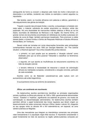 salvaguarda da honra ou evocam o desprezo pelo medo da morte e denunciam os
desonestos e os ladrões, revelando aos nobres os exemplos a serem seguidos ou
repudiados.
São tecidos, assim, os mundos africanos com palavras e silêncio, garantindo o
não-esquecimento das glórias da tradição.
Traçado o quando das principais fontes: a escrita, a arqueologia e a tradição oral,
resta saber, o material, sobretudo de caráter arquivístico ou narrativo, ainda não
explorado. Há uma diversidade de manuscritos inéditos relativos à África ao sul do
Saara, exumados de bibliotecas do Marrocos e da Argélia. Da mesma forma, um
grande número de documentos encontrados em bibliotecas de eruditos sudaneses em
cidades de curva do Níger, também permanece inexplorado. Para promover a coleta
desses dados, a Unesco fundou o Centro de Pesquisas Históricas e Estudos Africanos
Ahmed Baba, em Tombuctu.
Devem ainda ser tomadas em conta observações fornecidas pela antropologia
contemporânea marcada nos anos 1950 por Georges Balandier, em “The coloinal
situation: a theorical approach” Sua crítica ressalta três pontos básicos:
– o primeiro, no qual propõe que se apreenda a “situação colonial” como
totalidade para que se torne possível “interpretar e classificar os fenômenos
observados”:
– o segundo, em que aponta as insuficiências do reducionismo econômico no
trato da situação colonial;
– o terceiro refere-se à necessidade de relacionar o estudo da colonização
africana às metrópoles europeias, considerando a situação concreta, particular
de cada sociedade.
Escritos como os de Balandier caracterizam-se pela ruptura com um
eurocentrismo até então hegemônico.
O eurocentrismo tornou-se sinônimo de sectarismo.
África: um continente em movimento
Os testemunhos escritos permitem-nos identificar as principais organizações
sociais e políticas na África pré-colonial, de 1500 a 1800, genericamente denominadas
“reinos”, “Estados” e “impérios”, significando ora sistemas de governo, ora modos de
centralização ou descentralização administrativa. Os testemunhos escritos também
permitem afirmar o papel fundamental das trocas regulares que deram origem ao
desenvolvimento de redes comerciais internas à África, desde o século VII, chegando
ao seu apogeu entre os séculos XII e XVI estendendo-se, em especial, da zona
sahelo-sudanesa ao Magrebe.
Uma das mercadorias que integram os intercâmbios comerciais nas principais
rotas transaarianas é a população negra feita escrava. É importante compreender o
papel fundamental do trato de escravos na região sahelo-sudanesa composta por
 