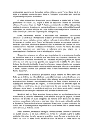 aristocracias guerreiras de formações político-militares, como Terror, Gana, Ma li e
Cela e as cidades mercantis como Jenne e Tombuctu, dominadas pelo comércio
capitaneado por homens islamizados.
O tráfico transaariano de escravos para o Magrebe e depois para a Europa,
permanente do século XVI, sugere o tema da escravidão interna ao continente
africano. Pesquisas feitas por Ralph A. Austen, permitiram-lhe identificar três grandes
regiões de comercio de cativos no continente africano: a costa ocidental (do Senegal
até Angola), as savanas do norte e o chifre da África (do Senegal até a Somália) e a
costa oriental (do Quênia até Moçambique e Madagascar).
Quais mecanismos levaram à escravidão nas sociedades pré-coloniais
africanas? É sabido que o fornecimento de cativos provinha basicamente das guerras
internas por razoes variadas, como o rapto de mulheres de comunidades clânicas ou
linhageiras, os conflitos entre “Estado” em formação ou ainda as guerras de expansão.
Uma vez capturados, vendidos ou mesmo no caso de morrerem em combate, os filhos
desses escravos não eram vendidos nem maltratados. Criados na maioria das vezes
na corte, acabavam por reconhecer o soberano com seu próprio pai e
desempenhavam funções nas esferas administrativas e militar.
O segundo mecanismo era a fome que, desestruturando uma sociedade, impelia
os destituídos a vender a si mesmos ou a seus filhos como escravos, como meio de
sobrevivência. O terceiro mecanismo era “resultado de punição judicial por algum
crime ou com uma espécie de garantia para o pagamento de débito. No ultimo caso
trata-se da difundida instituição de penhora humana. Nessas situações os escravos
eram relativamente bem tratados: tinham acesso aos meios de produção (basicamente
a terra). Podiam casar-se com pessoas livres e eram considerados membros da
família do senhor”.
Genericamente a escravidão pré-colonial esteve presente na África como um
todo, que a dinâmica e a intensidade da escravidão interna ao continente africano tem
a ver com a maioria ou menor demanda do tráfico atlântico gerada pelo expansionismo
europeu sobre a América. Isso acarreta mudanças na África, como a expansão e a
subsequente transformação da poligenia, o desenvolvimento de diferentes tipos de
escravidão no continente, ale, do empobrecimento de uma classe de mercadores
africanos. Ainda assim, o comércio de escravos era inferior ao do outro, material
necessário para a cunhagem de moedas feita ao redor do Mediterrâneo.
No século XVII, no Segu, a captura de negros ainda era significativa em termos
quantitativos, e justificada moralmente, como meio de subjugar os “pagãos”. O butim
humano era dividido em duas categorias: os homens eram destinados ao tráfico
europeu, enquanto as mulheres e os jovens ao tráfico interno para a utilização agrícola
e doméstica. É preciso lembrar-se da exportação de escravos, homens e mulheres do
Sudão para as cortes egípcias e magrebinas e da costa oriental para os países árabes
como o Iraque, a Arábia e a Índia.
Mas a economia, em especial da região sahelo-sudaneas, também se beneficiou
de outros produtos. O sal que, extraído das minas de Teghazza, supria o Sudão
ocidental. Outro tipo de sal o sal-gema, era obtido no rio Senegal e abastecia até o
interior da curva do Níger. O sal, ao lado do ouro, da prata e do cobre, serviu de
 