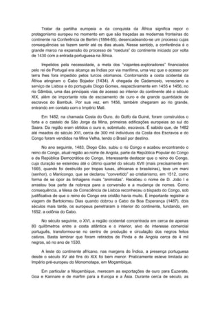 Tratar da partilha europeia e da conquista da África significa repor o
protagonismo europeu no momento em que são traçadas as modernas fronteiras do
continente na Conferência de Berlim (1884-85), desencadeando-se um processo cujas
consequências se fazem sentir até os dias atuais. Nesse sentido, a conferência é o
grande marco na expansão do processo de “roedura” do continente iniciado por volta
de 1430 com a entrada portuguesa na África.
Impelidos pela necessidade, a meta dos “viajantes-exploradores” financiados
pelo rei de Portugal era alcança as Índias por via marítima, uma vez que o acesso por
terra lhes fora impedido pelos turcos otomanos. Contornando a costa ocidental da
África atingiram o Cabo Bojador (1434). A chegada de Cadamosto, veneziano a
serviço de Lisboa e do português Diogo Gomes, respectivamente em 1455 e 1456, no
rio Gâmbia, uma das principais vias de acesso ao interior do continente até o século
XIX, além de importante rota de escoamento de ouro e de grande quantidade de
escravos do Bambuk. Por sua vez, em 1456, também chegaram ao rio grande,
entrando em contato com o Império Mali.
Em 1482, na chamada Costa do Ouro, do Golfo da Guiné, foram construídos o
forte e o castelo de São Jorge da Mina, primeiras edificações europeias ao sul do
Saara. Da região eram obtidos o ouro e, sobretudo, escravos. É sabido que, de 1482
até meados do século XVI, cerca de 300 mil indivíduos da Costa dos Escravos e do
Congo foram vendidos na Mina Velha, tendo o Brasil por destino.
No ano seguinte, 1483, Diogo Cão, subiu o rio Congo e acabou encontrando o
reino do Congo, atual região ao norte de Angola, parte da República Popular do Congo
e da República Democrática do Congo. Interessante destacar que o reino do Congo,
cuja duração se estendeu até o último quartel do século XVII (mais precisamente em
1665, quando foi destruído por tropas lusas, africanas e brasileiras), teve um mani
(senhor), o Manicongo, que se declarou “convertido” ao cristianismo, em 1512, como
forma de se opor às linhagens rivais “animistas”. Recebeu o nome de D. João I e
arrastou boa parte da nobreza para a conversão e a mudança de nomes. Como
consequência, a Mesa de Consciência de Lisboa reconheceu o bispado do Congo, sob
justificativa de que o reino do Congo era cristão havia muito. É importante registrar a
viagem de Bartolomeu Dias quando dobrou o Cabo da Boa Esperança (1487), dois
séculos mais tarde, os europeus penetraram o interior do continente, fundando, em
1652, a colônia do Cabo.
No século seguinte, o XVI, a região ocidental concentrada em cerca de apenas
80 quilômetros entre a costa atlântica e o interior, alvo do interesse comercial
português, transformou-se no centro de produção e circulação dos negros feitos
cativos. Basta lembrar que foram retirados de Pinda e de Angola cerca de 4 mil
negros, só no ano de 1530.
A leste do continente africano, nas margens do Índico, a presença portuguesa
desde o século XV até fins do XIX foi bem menor. Praticamente esteve limitada ao
Império pré-europeu do Monomotapa, em Moçambique.
Em particular a Moçambique, merecem as exportações de ouro para Euzerate,
Goa e Kannare e de marfim para a Europa e a Ásia. Durante cerca de século, as
 