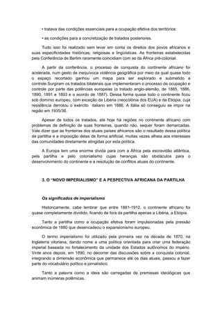 • tratava das condições essenciais para a ocupação efetiva dos territórios
• as condições para a concretização de tratados posteriores.
Tudo isso foi realizado sem levar em conta os direitos dos povos africanos e
suas especificidades históricas, religiosas e lingüísticas. As fronteiras estabelecidas
pela Conferência de Berlim raramente coincidiam com as da África pré-colonial.
A partir da conferência, o processo de conquista do continente africano foi
acelerada, num gesto de inequívoca violência geográfica por meio da qual quase todo
o espaço recortado ganhou um mapa para ser explorado e submetido a
controle.Surgiram os tratados bilaterais que implementaram o processo de ocupação e
controle por parte das potências europeias (o tratado anglo-alemão, de 1885, 1886,
1890, 1891 e 1893 e o acordo de 1887). Dessa forma quase todo o continente ficou
sob domínio europeu, com exceção da Libéria (neocolônia dos EUA) e da Etiópia, cuja
resistência derrotou o exército italiano em 1886. A Itália só conseguiu se impor na
região em 1935/36.
Apesar de todos os tratados, até hoje há regiões no continente africano com
problemas de definição de suas fronteiras, quando não, sequer foram demarcadas.
Vale dizer que as fronteiras dos atuais países africanos são o resultado dessa política
de partilha e a imposição delas de forma artificial, muitas vezes alheia aos interesses
das comunidades diretamente atingidas por esta política.
A Europa tem uma enorme dívida para com a África pela escravidão atlântica,
pela partilha e pelo colonialismo cujas heranças são obstáculos para o
desenvolvimento do continente e a resolução de conflitos atuais do continente.
3. O “NOVO IMPERIALISMO” E A PESPECTIVA AFRICANA DA PARTILHA
Os significados de imperialismo
Historicamente, cabe lembrar que entre 1881-1912, o continente africano foi
quase completamente dividido, ficando de fora da partilha apenas a Libéria, a Etiópia.
Tanto a partilha como a ocupação efetiva foram impulsionadas pela pressão
econômica de 1880 que desencadeou o expansionismo europeu.
O termo imperialismo foi utilizado pela primeira vez na década de 1870, na
Inglaterra vitoriana, dando nome a uma política orientada para criar uma federação
imperial baseada no fortalecimento da unidade dos Estados autônomos do império.
Vinte anos depois, em 1890, no decorrer das discussões sobre a conquista colonial,
integrando a dimensão econômica que permanece até os dias atuais, passou a fazer
parte do vocabulário político e jornalístico.
Tanto a palavra como a ideia são carregadas de premissas ideológicas que
animam inúmeras polêmicas.
 
