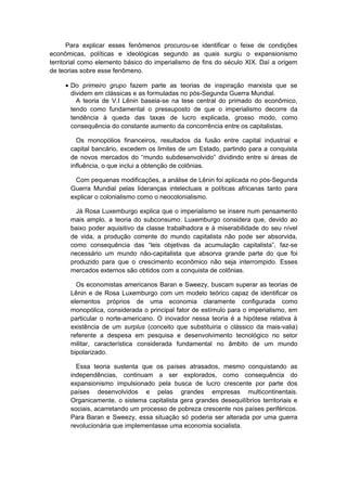 Para explicar esses fenômenos procurou-se identificar o feixe de condições
econômicas, políticas e ideológicas segundo as quais surgiu o expansionismo
territorial como elemento básico do imperialismo de fins do século XIX. Daí a origem
de teorias sobre esse fenômeno.
• Do primeiro grupo fazem parte as teorias de inspiração marxista que se
dividem em clássicas e as formuladas no pós-Segunda Guerra Mundial.
A teoria de V.I Lênin baseia-se na tese central do primado do econômico,
tendo como fundamental o pressuposto de que o imperialismo decorre da
tendência à queda das taxas de lucro explicada, grosso modo, como
consequência do constante aumento da concorrência entre os capitalistas.
Os monopólios financeiros, resultados da fusão entre capital industrial e
capital bancário, excedem os limites de um Estado, partindo para a conquista
de novos mercados do “mundo subdesenvolvido” dividindo entre si áreas de
influência, o que inclui a obtenção de colônias.
Com pequenas modificações, a análise de Lênin foi aplicada no pós-Segunda
Guerra Mundial pelas lideranças intelectuais e políticas africanas tanto para
explicar o colonialismo como o neocolonialismo.
Já Rosa Luxemburgo explica que o imperialismo se insere num pensamento
mais amplo, a teoria do subconsumo. Luxemburgo considera que, devido ao
baixo poder aquisitivo da classe trabalhadora e à miserabilidade do seu nível
de vida, a produção corrente do mundo capitalista não pode ser absorvida,
como consequência das “leis objetivas da acumulação capitalista”, faz-se
necessário um mundo não-capitalista que absorva grande parte do que foi
produzido para que o crescimento econômico não seja interrompido. Esses
mercados externos são obtidos com a conquista de colônias.
Os economistas americanos Baran e Sweezy, buscam superar as teorias de
Lênin e de Rosa Luxemburgo com um modelo teórico capaz de identificar os
elementos próprios de uma economia claramente configurada como
monopólica, considerada o principal fator de estímulo para o imperialismo, em
particular o norte-americano. O inovador nessa teoria é a hipótese relativa à
existência de um surplus (conceito que substituiria o clássico da mais-valia)
referente a despesa em pesquisa e desenvolvimento tecnológico no setor
militar, característica considerada fundamental no âmbito de um mundo
bipolarizado.
Essa teoria sustenta que os países atrasados, mesmo conquistando as
independências, continuam a ser explorados, como consequência do
expansionismo impulsionado pela busca de lucro crescente por parte dos
países desenvolvidos e pelas grandes empresas multicontinentais.
Organicamente, o sistema capitalista gera grandes desequilíbrios territoriais e
sociais, acarretando um processo de pobreza crescente nos países periféricos.
Para Baran e Sweezy, essa situação só poderia ser alterada por uma guerra
revolucionária que implementasse uma economia socialista.
 