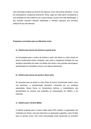 uma submissão irrestrita ao domínio da máquina, como instrumento educativo,. O uso
de computadores, programas televisivos, filmes, jogos de vídeo game corresponde a
uma realidade da vida moderna com a qual crianças e jovens tem total identificação, e
tais suportes merecem atenção redobradas e métodos rigorosos que formulem
práticas de uso não alienado.
Propostas curriculares para os diferentes níveis
a) História para alunos de primeira à quarta série.
As formulações para o ensino de História a partir das séries ou ciclos iniciais do
ensino fundamental sofrem variações, mas visam a ultrapassar limitação de uma
disciplina aprendida com base nos efeitos dos heróis e dos grandes personagens,
apresentados em atividades cívicas e com figuras atemporais.
b) História para alunos de quinta à oitava série
As propostas para as séries ou ciclos finais do ensino fundamental matem, como
nas anteriores, a caracterização disciplinar, ministrada por um professor
especialista. Dessa forma, os fundamentos teóricos e metodológicos são
apresentados de maneira que explicitem os pressupostos da História a ser
ensinada.
c) História para o Ensino Médio
A História proposta para o ensino médio pelos PCN mantém a organização dos
conteúdos por temas, mas sem elencá-los ou apresentar sugestões, como foi feito
para os demais níveis. Tem como preocupação maior aprofundar os conceitos
 