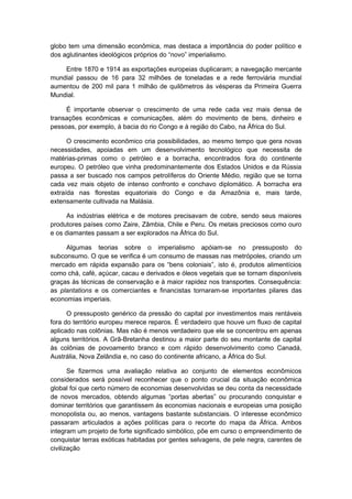 globo tem uma dimensão econômica, mas destaca a importância do poder político e
dos aglutinantes ideológicos próprios do “novo” imperialismo.
Entre 1870 e 1914 as exportações europeias duplicaram; a navegação mercante
mundial passou de 16 para 32 milhões de toneladas e a rede ferroviária mundial
aumentou de 200 mil para 1 milhão de quilômetros às vésperas da Primeira Guerra
Mundial.
É importante observar o crescimento de uma rede cada vez mais densa de
transações econômicas e comunicações, além do movimento de bens, dinheiro e
pessoas, por exemplo, à bacia do rio Congo e à região do Cabo, na África do Sul.
O crescimento econômico cria possibilidades, ao mesmo tempo que gera novas
necessidades, apoiadas em um desenvolvimento tecnológico que necessita de
matérias-primas como o petróleo e a borracha, encontrados fora do continente
europeu. O petróleo que vinha predominantemente dos Estados Unidos e da Rússia
passa a ser buscado nos campos petrolíferos do Oriente Médio, região que se torna
cada vez mais objeto de intenso confronto e conchavo diplomático. A borracha era
extraída nas florestas equatoriais do Congo e da Amazônia e, mais tarde,
extensamente cultivada na Malásia.
As indústrias elétrica e de motores precisavam de cobre, sendo seus maiores
produtores países como Zaire, Zâmbia, Chile e Peru. Os metais preciosos como ouro
e os diamantes passam a ser explorados na África do Sul.
Algumas teorias sobre o imperialismo apóiam-se no pressuposto do
subconsumo. O que se verifica é um consumo de massas nas metrópoles, criando um
mercado em rápida expansão para os “bens coloniais”, isto é, produtos alimentícios
como chá, café, açúcar, cacau e derivados e óleos vegetais que se tornam disponíveis
graças às técnicas de conservação e à maior rapidez nos transportes. Consequência:
as plantations e os comerciantes e financistas tornaram-se importantes pilares das
economias imperiais.
O pressuposto genérico da pressão do capital por investimentos mais rentáveis
fora do território europeu merece reparos. É verdadeiro que houve um fluxo de capital
aplicado nas colônias. Mas não é menos verdadeiro que ele se concentrou em apenas
alguns territórios. A Grã-Bretanha destinou a maior parte do seu montante de capital
às colônias de povoamento branco e com rápido desenvolvimento como Canadá,
Austrália, Nova Zelândia e, no caso do continente africano, a África do Sul.
Se fizermos uma avaliação relativa ao conjunto de elementos econômicos
considerados será possível reconhecer que o ponto crucial da situação econômica
global foi que certo número de economias desenvolvidas se deu conta da necessidade
de novos mercados, obtendo algumas “portas abertas” ou procurando conquistar e
dominar territórios que garantissem às economias nacionais e europeias uma posição
monopolista ou, ao menos, vantagens bastante substanciais. O interesse econômico
passaram articulados a ações políticas para o recorte do mapa da África. Ambos
integram um projeto de forte significado simbólico, põe em curso o empreendimento de
conquistar terras exóticas habitadas por gentes selvagens, de pele negra, carentes de
civilização
 