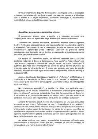 O “novo” imperialismo dispunha de mecanismos ideológicos como as exposições
universais, verdadeiras “vitrines do progresso” que levam as massas a se identificar
com o Estado e a nação imperialista, conferindo justificação e reconhecendo
legitimidade à missão civilizatória europeia na África.
A partilha e a conquista na perspectiva africana
O pensamento africano sobre a partilha e a conquista apresenta uma
composição de ideias fiel à prática de negar a dominação da civilização branca.
Assumindo um “racismo anti-racista”, estudiosos africanos como o nigeriano
Godfrey N. Uzoigwe são responsáveis pela historiografia mais recente sobre a partilha
e a conquista, comprometidos com a preocupação em não se deixarem levar pelas
representações constituídas pelos ocidentais. Destacam as principais teorias
psicológicas e sua disposição para o domínio e a exploração, articuladas pela crença
em uma superioridade racial e cultural.
Em relação ao “darwinismo social”, os africanos ressaltam que a luta pela
existência nada mais é do que a dominação da “raça sujeita” ou “não evoluída” pela
“raça superior”, segundo o processo de “seleção natural”, no qual o “mais fraco” é
submetido pelo “pais forte”. O simplismo da explicação deriva de uma leitura que se
pretendia social da obra de Darwin, A origem das espécies por meio da seleção
natural ou a conservação das raças favorecidas na luta pela vida, publicada em língua
inglesa em 1859.
Assim, a classificação das raças em “superiores” e “inferiores”, justificativa que a
dominação e a exploração da África, mais do que “naturais” e inevitáveis, eram
“necessárias” para desenvolver os “selvagens”. Essa “teoria” articula a questão política
ao etnocentrismo.
No “cristianismo evangélico”, a partilha da África era explicada como
consequência de um impulso “missionário” e “humanitário” orientado para “regenerar
os povos africanos”, clamava a conquista da África pela Europa como meio de pôr fim
à escravatura e ao massacre dos negros, ao mesmo tempo que para instaurar as
condições necessárias para “regenerá-los, isto é, torná-los cristãos e civilizados”.
A teoria do “atavismo social”. É uma leitura específica de uma das conclusões
apresentadas por Joseph Schumpeter de que “o imperialismo é um atavismo”,
centrado em uma prática política na qual o indivíduo tem o desejo natural de dominar o
próximo pelo simples prazer da dominação. Na escala de um povo, essa ideia se
transforma no argumento básico para explicar o imperialismo como resultado de um
egoísmo nacional coletivo próprio comandado por um Estado pré-capitalista que se
expande ilimitadamente pela força.
As ideias contidas nas teorias apresentadas mostram-se suficientemente
preconceituosas e equívocas sendo, por isso, deixadas de lado no processo de
construção de uma “teoria da dimensão africana”.
 