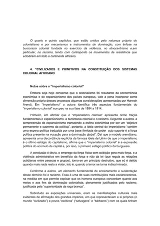 O quarto e quinto capítulos, que estão unidos pela natureza própria do
colonialismo e por mecanismos e instrumentos de dominação, com ênfase na
burocracia colonial fundada no exercício da violência, no etnocentrismo e,em
particular, no racismo, tendo com contraponto os movimentos de resistência que
eclodiram em todo o continente africano.
4. “CIVILIZADOS E PRIMITIVOS NA CONSTITUIÇÃO DOS SISTEMAS
COLONIAL AFRICANO
Notas sobre o “imperialismo colonial”
Embora seja hoje consenso que o colonialismo foi resultante da concorrência
econômica e do expansionismo dos países europeus, vale a pena incorporar como
dimensão própria desses processos algumas considerações apresentadas por Hannah
Arendt. Em “Imperialismo” a autora identifica três aspectos fundamentais do
“imperialismo colonial” europeu na sua fase de 1884 a 1914.
Primeiro, em afirmar que o “imperialismo colonial” apresenta como traços
fundamentais o expansionismo, a burocracia colonial e o racismo. Segundo a autora, a
compreensão do expansionismo transcende a esfera econômica por ser um “objetivo
permanente e supremo da política”, portanto, a ideia central do imperialismo “contém
uma espera política traduzida por uma base ilimitada de poder cujo suporte é a força
política presente na vocação para a dominação global”. Daí que o modelo arendtiano,
apresenta uma discordância explícita da famosa ideia de Lênin de que o imperialismo
é o último estágio do capitalismo, afirma que o “imperialismo colonial” é a expressão
política do acúmulo de capital e, por isso, o primeiro estágio político da burguesia.
A conclusão é óbvia, o emprego da força física sem coibição gera mais força, e a
violência administrativa em benefício da força e não da lei (que regula as relações
cotidianas entre pessoas e grupos), torna-se um princípio destrutivo, que só é detido
quando mais nada resta a violar, isto é, quando o terror se torna indiscriminado.
Conforme a autora, um elemento fundamental de enraizamento e sustentação
desse domínio foi o racismo. Essa é uma de suas contribuições mais esclarecedoras,
na medida em que permite explicar que os homens europeus concordam quanto aos
meios e aos fins da dominação colonialista, plenamente justificados pelo racismo,
justificada pela “superioridade da raça branca”.
Sobretudo as exposições universais, eram as manifestações culturais mais
evidentes de afirmação dos grandes impérios, em que representavam a si próprios (o
mundo “civilizado”) e povos “exóticos” (“selvagens” e “bárbaros”) com os quais tinham
 