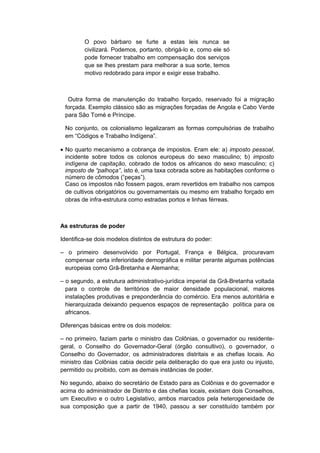 O povo bárbaro se furte a estas leis nunca se
civilizará. Podemos, portanto, obrigá-lo e, como ele só
pode fornecer trabalho em compensação dos serviços
que se lhes prestam para melhorar a sua sorte, temos
motivo redobrado para impor e exigir esse trabalho.
Outra forma de manutenção do trabalho forçado, reservado foi a migração
forçada. Exemplo clássico são as migrações forçadas de Angola e Cabo Verde
para São Tomé e Príncipe.
No conjunto, os colonialismo legalizaram as formas compulsórias de trabalho
em “Códigos e Trabalho Indígena”.
• No quarto mecanismo a cobrança de impostos. Eram ele: a) imposto pessoal,
incidente sobre todos os colonos europeus do sexo masculino; b) imposto
indígena de capitação, cobrado de todos os africanos do sexo masculino; c)
imposto de “palhoça”, isto é, uma taxa cobrada sobre as habitações conforme o
número de cômodos (“peças”).
Caso os impostos não fossem pagos, eram revertidos em trabalho nos campos
de cultivos obrigatórios ou governamentais ou mesmo em trabalho forçado em
obras de infra-estrutura como estradas portos e linhas férreas.
As estruturas de poder
Identifica-se dois modelos distintos de estrutura do poder:
– o primeiro desenvolvido por Portugal, França e Bélgica, procuravam
compensar certa inferioridade demográfica e militar perante algumas potências
europeias como Grã-Bretanha e Alemanha;
– o segundo, a estrutura administrativo-jurídica imperial da Grã-Bretanha voltada
para o controle de territórios de maior densidade populacional, maiores
instalações produtivas e preponderância do comércio. Era menos autoritária e
hierarquizada deixando pequenos espaços de representação política para os
africanos.
Diferenças básicas entre os dois modelos:
– no primeiro, faziam parte o ministro das Colônias, o governador ou residente-
geral, o Conselho do Governador-Geral (órgão consultivo), o governador, o
Conselho do Governador, os administradores distritais e as chefias locais. Ao
ministro das Colônias cabia decidir pela deliberação do que era justo ou injusto,
permitido ou proibido, com as demais instâncias de poder.
No segundo, abaixo do secretário de Estado para as Colônias e do governador e
acima do administrador de Distrito e das chefias locais, existiam dois Conselhos,
um Executivo e o outro Legislativo, ambos marcados pela heterogeneidade de
sua composição que a partir de 1940, passou a ser constituído também por
 