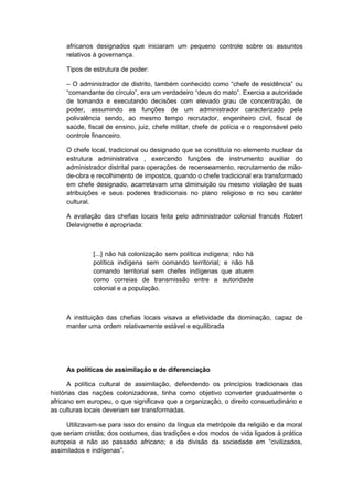 africanos designados que iniciaram um pequeno controle sobre os assuntos
relativos à governança.
Tipos de estrutura de poder:
– O administrador de distrito, também conhecido como “chefe de residência” ou
“comandante de círculo”, era um verdadeiro “deus do mato”. Exercia a autoridade
de tomando e executando decisões com elevado grau de concentração, de
poder, assumindo as funções de um administrador caracterizado pela
polivalência sendo, ao mesmo tempo recrutador, engenheiro civil, fiscal de
saúde, fiscal de ensino, juiz, chefe militar, chefe de polícia e o responsável pelo
controle financeiro.
O chefe local, tradicional ou designado que se constituía no elemento nuclear da
estrutura administrativa , exercendo funções de instrumento auxiliar do
administrador distrital para operações de recenseamento, recrutamento de mão-
de-obra e recolhimento de impostos, quando o chefe tradicional era transformado
em chefe designado, acarretavam uma diminuição ou mesmo violação de suas
atribuições e seus poderes tradicionais no plano religioso e no seu caráter
cultural.
A avaliação das chefias locais feita pelo administrador colonial francês Robert
Delavignette é apropriada:
[...] não há colonização sem política indígena; não há
política indígena sem comando territorial; e não há
comando territorial sem chefes indígenas que atuem
como correias de transmissão entre a autoridade
colonial e a população.
A instituição das chefias locais visava a efetividade da dominação, capaz de
manter uma ordem relativamente estável e equilibrada
As políticas de assimilação e de diferenciação
A política cultural de assimilação, defendendo os princípios tradicionais das
histórias das nações colonizadoras, tinha como objetivo converter gradualmente o
africano em europeu, o que significava que a organização, o direito consuetudinário e
as culturas locais deveriam ser transformadas.
Utilizavam-se para isso do ensino da língua da metrópole da religião e da moral
que seriam cristãs; dos costumes, das tradições e dos modos de vida ligados à prática
europeia e não ao passado africano; e da divisão da sociedade em “civilizados,
assimilados e indígenas”.
 