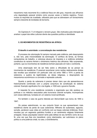 mecanismo mais recorrente foi a violência física em alto grau, impondo aos africanos
uma degradação pessoal sinistra como poucas vezes a história registrou. Foram
muitos os requintes de crueldade, utilizados para que se obtivessem um fornecimento
sempre crescente de toneladas de borracha.
Os Capítulos 6, 7 e 8 integram o terceiro grupo. São motivados pela interação de
analisar o papel das elites culturais diante das questões política e identidade.
5. OS MOVIMENTOS DE RESISTÊNCIA NA ÁFRICA
O desafio à autoridade: a concretização das resistências
O processo de colonização foi sempre marcado pela violência, pelo despropósito
e, não raro, pela irracionalidade da dominação. O confisco de terras, as formas
compulsórias de trabalho, a cobrança abusiva de impostos e a violência simbólica
constitutiva do racismo feriram o dinamismo histórico dos africanos. Não surpreende,
portanto, que os movimentos de resistência tenham pipocado em todo o continente.
Uma observação tem de ser feita sobre a dificuldade de se pensar os
movimentos de resistência. É possível reconhecer como razões relativamente diretas
das revoltas que eclodiram em particular (não só) entre 1880 e 1914: a perda da
soberania, a quebra da legitimidade, as ideias religiosas, o despropósito de
mecanismos econômicos e a corrosão e repressão culturais.
Quanto a perda de soberania é preciso deixar claro que ela apresentava-se
historicamente combinada com a própria conjuntura de constituição do sistema
colonial. Exemplo significativo foi o da Argélia, e 1830 sob o governo francês.
A resposta foi uma resistência constante e organizada que não aceitava as
políticas e os métodos executados pela burocracia colonial européia, incompatíveis
com raízes islâmicas, fundada em um sistema moral santificado.
Foi também o caso da guerra liderada por Abd-al-Qadir que durou de 1840 a
1847.
Os países setentrionais, no seu conjunto foram os que apresentaram mais
resistência diante da perda de suas soberanias. Milhares de sudaneses, egípcios,
somalis, perderam suas vidas em confronto com as tropas coloniais britânicas. Eram
movidos por um segmento patriótico fundido a um sentimento religioso fortemente
arraigado. Essas populações lutaram tanto pela defesa do seu território como de sua
fé, uma vez que lhes era inaceitável, como islamizados, ser submissos no plano
político a uma potência cristã, no caso, a Grã-Bretanha.
 