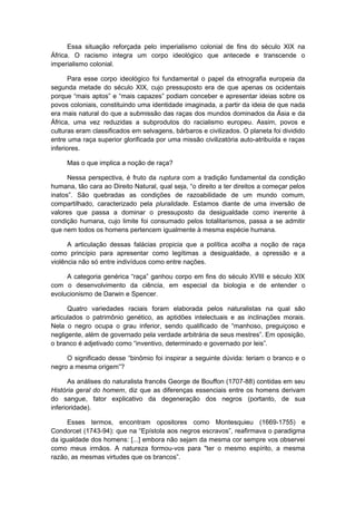 Essa situação reforçada pelo imperialismo colonial de fins do século XIX na
África. O racismo integra um corpo ideológico que antecede e transcende o
imperialismo colonial.
Para esse corpo ideológico foi fundamental o papel da etnografia europeia da
segunda metade do século XIX, cujo pressuposto era de que apenas os ocidentais
porque “mais aptos” e “mais capazes” podiam conceber e apresentar ideias sobre os
povos coloniais, constituindo uma identidade imaginada, a partir da ideia de que nada
era mais natural do que a submissão das raças dos mundos dominados da Ásia e da
África, uma vez reduzidas a subprodutos do racialismo europeu. Assim, povos e
culturas eram classificados em selvagens, bárbaros e civilizados. O planeta foi dividido
entre uma raça superior glorificada por uma missão civilizatória auto-atribuída e raças
inferiores.
Mas o que implica a noção de raça?
Nessa perspectiva, é fruto da ruptura com a tradição fundamental da condição
humana, tão cara ao Direito Natural, qual seja, “o direito a ter direitos a começar pelos
inatos”. São quebradas as condições de razoabilidade de um mundo comum,
compartilhado, caracterizado pela pluralidade. Estamos diante de uma inversão de
valores que passa a dominar o pressuposto da desigualdade como inerente à
condição humana, cujo limite foi consumado pelos totalitarismos, passa a se admitir
que nem todos os homens pertencem igualmente à mesma espécie humana.
A articulação dessas falácias propicia que a política acolha a noção de raça
como princípio para apresentar como legítimas a desigualdade, a opressão e a
violência não só entre indivíduos como entre nações.
A categoria genérica “raça” ganhou corpo em fins do século XVIII e século XIX
com o desenvolvimento da ciência, em especial da biologia e de entender o
evolucionismo de Darwin e Spencer.
Quatro variedades raciais foram elaborada pelos naturalistas na qual são
articulados o patrimônio genético, as aptidões intelectuais e as inclinações morais.
Nela o negro ocupa o grau inferior, sendo qualificado de “manhoso, preguiçoso e
negligente, além de governado pela verdade arbitrária de seus mestres”. Em oposição,
o branco é adjetivado como “inventivo, determinado e governado por leis”.
O significado desse “binômio foi inspirar a seguinte dúvida: teriam o branco e o
negro a mesma origem”?
As análises do naturalista francês George de Bouffon (1707-88) contidas em seu
História geral do homem, diz que as diferenças essenciais entre os homens derivam
do sangue, fator explicativo da degeneração dos negros (portanto, de sua
inferioridade).
Esses termos, encontram opositores como Montesquieu (1669-1755) e
Condorcet (1743-94): que na “Epístola aos negros escravos”, reafirmava o paradigma
da igualdade dos homens: [...] embora não sejam da mesma cor sempre vos observei
como meus irmãos. A natureza formou-vos para "ter o mesmo espírito, a mesma
razão, as mesmas virtudes que os brancos”.
 
