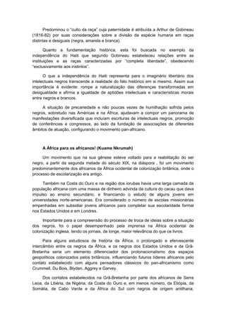 Predominou o “culto da raça” cuja paternidade é atribuída a Arthur de Gobineau
(1816-82) por suas considerações sobre a divisão da espécie humana em raças
distintas e desiguais (negra, amarela e branca).
Quanto a fundamentação histórica, esta foi buscada no exemplo da
independência do Haiti que segundo Gobineau estabeleceu relações entre as
instituições e as raças caracterizadas por “completa liberdade”, obedecendo
“exclusivamente aos instintos”.
O que a independência do Haiti representa para o imaginário libertário dos
intelectuais negros transcende a realidade do fato histórico em si mesmo. Assim sua
importância é evidente: rompe a naturalização das diferenças transformadas em
desigualdade e afirma a igualdade de aptidões intelectuais e características morais
entre negros e brancos.
A situação de precariedade e não poucas vezes de humilhação sofrida pelos
negros, sobretudo nas Américas e na África, ajudavam a compor um panorama de
manifestações diversificada que incluíam escrituras de intelectuais negros, promoção
de conferências e congressos, ao lado da fundação de associações de diferentes
âmbitos de atuação, configurando o movimento pan-africano.
A África para os africanos! (Kuame Nkrumah)
Um movimento que na sua gênese esteve voltado para a reabilitação do ser
negro, a partir da segunda metade do século XIX, na diáspora , foi um movimento
predominantemente dos africanos da África ocidental de colonização britânica, onde o
processo de escolarização era antigo.
Também na Costa do Ouro e na região dos iorubas havia uma larga camada da
população africana com uma massa de dinheiro advinda da cultura do cacau que dava
impulso ao ensino secundário, e financiando o estudo de alguns jovens em
universidades norte-americanas. Era considerado o número de escolas missionárias
empenhadas em subsidiar jovens africanos para completar sua escolaridade formal
nos Estados Unidos e em Londres.
Importante para a compreensão do processo de troca de ideias sobre a situação
dos negros, foi o papel desempenhado pela imprensa na África ocidental de
colonização inglesa, tendo os jornais, de longe, maior relevância do que os livros.
Para alguns estudiosos de história da África, o prolongado e efervescente
intercâmbio entre os negros da África, e os negros dos Estados Unidos e da Grã-
Bretanha seria um elemento diferenciador dos protonacionalismo dos espaços
geopolíticos colonizados pelos britânicos, influenciando futuros líderes africanos pelo
contato estabelecido com alguns pensadores clássicos do pan-africanismo como
Crummell, Du Bois, Blyden, Aggrey e Garvey.
Dos contatos estabelecidos na Grã-Bretanha por parte dos africanos de Serra
Leoa, da Libéria, da Nigéria, da Costa do Ouro e, em menos número, da Etiópia, da
Somália, de Cabo Verde e da África do Sul com negros de origem antilhana,
 