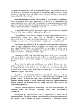 resultaram na fundação, em 1897, da “associação Africana”, que em 1900 apresentou
um documento destacando a importância da solidariedade para com seus “irmãos
africanos menos favorecidos” submetidos a uma crescente violência no processo de
colonização efetiva das colônias.
A Associação Africana contava com cerca de 20 mil negros com escolaridade
formal universitária, outros eram trabalhadores (marinheiros e trabalhadores das
docas) e o terceiro grupo era formado por estudantes. A Associação declarava-se apta
a promover e proteger os interesses de todos os africanos e seus descendentes tanto
no Império Britânico como em outras partes do mundo.
A associação Africana dirigiu sua censura contra os excessos da ocupação
formal da África posta em prática desde os primeiros tempos.
Foi nos Estados Unidos que, em paralelo ao projeto abolicionista americano, o
pan-africanismo surgiu com mais força e radicalismo expressando o
descontentamento em relação à situação degradante do negro em todo o mundo,
ainda que por vezes com uma clara dificuldade em ultrapassar o nível do discurso.
Mas o que é pan-africanismo? É um movimento político-ideológico centrado na
noção de raça, noção que se torna primordial para unir aqueles que a despeito de
suas especificidades históricas são assemelhados por sua origem humana e negra.
Surgiu como um mal-estar generalizado que ensaiava o tema da resistência à
opressão, pensando a libertação do homem negro.
A categoria genérica “raça” responde à busca de um ethos comum incorporador
de todos os africanos e seus descendentes, fundada na consciência comum de sua
condição de africanos oprimidos em oposição e seus opressores, dirigentes coloniais e
brancos.
Outros elementos podem ser identificados como próprios do movimento pan-
africano. O primeiro é que este foi um movimento que se reduziu às elites com
escolaridade formal até o terceiro grau, adquirida em particular nas metrópoles
europeias e nos Estados Unidos, destacando-se as instituições de ensino da Carolina
do Norte, da Virgínia e de Chicago.
Segundo o pan-africanismo limitava-se espacialmente, pois seu eixo de
concepção e difusão de ideias era europeu e norte-americano, restringindo-se às
grandes capitais, enquanto na África ficou praticamente circunscrito a alguns
pequenos centros urbanos da região ocidental de colonização inglesa onde havia
escolas e jornais. Sua expansão na África ocorreu bem mais tarde, por volta da
Segunda Guerra Mundial.
O terceiro elemento próprio do movimento é o fato de que se apresentava em
diferentes facetas como discursos, congressos, jornais, livros, associações e
conferências.
Vale registrar que o pan-africanismo torna-se compreensível na medida em que
forem esclarecidas sua gênese histórica, a natureza de suas diversas manifestações e
sua eficácia. Fica a pergunta de como se entrelaçam o instrumental teórico
 