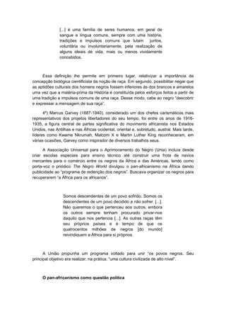 [...] é uma família de seres humanos, em geral de
sangue e língua comuns, sempre com uma história,
tradições e impulsos comuns que lutam juntos,
voluntária ou involuntariamente, pela realização de
alguns ideais de vida, mais ou menos vividamente
concebidos.
Essa definição lhe permite em primeiro lugar, relativizar a importância da
concepção biológica cientificista da noção de raça. Em segundo, possibilitar negar que
as aptidões culturais dos homens negros fossem inferiores às dos brancos e amarelos
uma vez que a matéria-prima da História é constituída pelos esforços feitos a partir de
uma tradição e impulsos comuns de uma raça. Desse modo, cabe ao negro “descobrir
e expressar a mensagem de sua raça”.
4º) Marcus Garvey (1887-1940), considerado um dos chefes carismáticos mais
representativos dos projetos libertadores do seu tempo, foi entre os anos de 1916-
1935, a figura central de partes significativa do movimento africanista nos Estados
Unidos, nas Antilhas e nas Áfricas ocidental, oriental e, sobretudo, austral. Mais tarde,
líderes como Kwame Nkrumah, Malcom X e Martin Luther King reconheceram, em
várias ocasiões, Garvey como inspirador de diversos trabalhos seus.
A Associação Universal para o Aprimoramento do Negro (Unia) incluía desde
criar escolas especiais para ensino técnico até construir uma frota de navios
mercantes para o comércio entre os negros da África e das Américas, tendo como
porta-voz o priódico The Negro World divulgou o pan-africanismo na África dando
publicidade ao “programa de redenção dos negros”. Buscava organizar os negros para
recuperarem “a África para os africanos”.
Somos descendentes de um povo sofrido. Somos os
descendentes de um povo decidido a não sofrer. [...].
Não queremos o que pertenceu aos outros, embora
os outros sempre tenham procurado privar-nos
daquilo que nos pertencia [...]. As outras raças têm
seu próprios países e é tempo de que os
quatrocentos milhões de negros [do mundo]
reivindiquem a África para si próprios.
A União propunha um programa voltado para unir “os povos negros. Seu
principal objetivo era realizar, na prática, “uma cultura civilizada de alto nível”.
O pan-africanismo como questão política
 