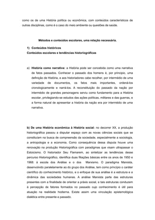 como os de uma História política ou econômica, com conteúdos característicos de
outras disciplinas, como é o caso do meio ambiente ou questões de saúde.
Métodos e conteúdos escolares, uma relação necessária.
1) Conteúdos históricos
Conteúdos escolares e tendências historiográficas
a) História como narrativa: a História pode ser concebida como uma narrativa
de fatos passados. Conhecer o passado dos homens é, por principio, uma
definição de História, e aos historiadores cabe recolher, por intermédio de uma
variedade de documentos, os fatos mais importantes, ordená-los
cronologicamente e narrá-los. A reconstituição do passado da nação por
intermédio de grandes personagens serviu como fundamento para a História
escolar, privilegiando-se estudos das ações políticas, militares e das guerras, e
a forma natural de apresentar a história da nação era por intermédio de uma
narrativa.
b) De uma História econômica à História social: no decorrer XX, a produção
historiográfica passou a disputar espaço com as novas ciências sociais que se
constituíam na busca de compreensão da sociedade, especialmente a sociologia,
a antropologia e a economia. Como consequência dessa disputa houve uma
renovação na produção Historiográfica com paradigmas que visam ultrapassar o
Estoicismo. O historiador Seu Flamarem, ao sintetizar as tendências desse
percurso Historiográfico, identifica duas filiações básicas entre os anos de 1950 e
1968: à escola dos Análise e o dos Marxismo. O paradigma Marxista,
desenvolvido paralelamente ao do grupo dos Análise, tem como princípio o caráter
científico do conhecimento histórico, e o enfoque de sua análise é a estrutura e a
dinâmica das sociedades humanas. A análise Marxista parte das estruturas
presentes com a finalidade de orientar a práxis social, e tais estruturas conduzem
à percepção de fatores formados no passado cujo conhecimento é útil para
atuação na realidade hodierna. Existe assim uma vinculação epistemológica
dialética entre presente e passado.
 