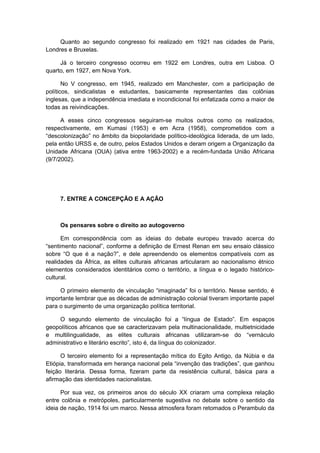 Quanto ao segundo congresso foi realizado em 1921 nas cidades de Paris,
Londres e Bruxelas.
Já o terceiro congresso ocorreu em 1922 em Londres, outra em Lisboa. O
quarto, em 1927, em Nova York.
No V congresso, em 1945, realizado em Manchester, com a participação de
políticos, sindicalistas e estudantes, basicamente representantes das colônias
inglesas, que a independência imediata e incondicional foi enfatizada como a maior de
todas as reivindicações.
A esses cinco congressos seguiram-se muitos outros como os realizados,
respectivamente, em Kumasi (1953) e em Acra (1958), comprometidos com a
“descolonização” no âmbito da biopolaridade político-ideológica liderada, de um lado,
pela então URSS e, de outro, pelos Estados Unidos e deram origem a Organização da
Unidade Africana (OUA) (ativa entre 1963-2002) e a recém-fundada União Africana
(9/7/2002).
7. ENTRE A CONCEPÇÃO E A AÇÃO
Os pensares sobre o direito ao autogoverno
Em correspondência com as ideias do debate europeu travado acerca do
“sentimento nacional”, conforme a definição de Ernest Renan em seu ensaio clássico
sobre “O que é a nação?”, e dele apreendendo os elementos compatíveis com as
realidades da África, as elites culturais africanas articularam ao nacionalismo étnico
elementos considerados identitários como o território, a língua e o legado histórico-
cultural.
O primeiro elemento de vinculação “imaginada” foi o território. Nesse sentido, é
importante lembrar que as décadas de administração colonial tiveram importante papel
para o surgimento de uma organização política territorial.
O segundo elemento de vinculação foi a “língua de Estado”. Em espaços
geopolíticos africanos que se caracterizavam pela multinacionalidade, multietnicidade
e multilingualidade, as elites culturais africanas utilizaram-se do “vernáculo
administrativo e literário escrito”, isto é, da língua do colonizador.
O terceiro elemento foi a representação mítica do Egito Antigo, da Núbia e da
Etiópia, transformada em herança nacional pela “invenção das tradições”, que ganhou
feição literária. Dessa forma, fizeram parte da resistência cultural, básica para a
afirmação das identidades nacionalistas.
Por sua vez, os primeiros anos do século XX criaram uma complexa relação
entre colônia e metrópoles, particularmente sugestiva no debate sobre o sentido da
ideia de nação, 1914 foi um marco. Nessa atmosfera foram retomados o Perambulo da
 
