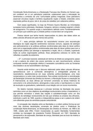 Constituição Norte-Americana e a Declaração Francesa dos Direitos do Homem que,
por conterem em si um patriotismo potencial, colaboraram para a articulação de
sentimentos e símbolos de uma “comunidade política imaginada. Esse patriotismo
essencial vinculava nação e território equalizando nação a Estado, entendido como
expressão política do povo, isto é, do corpo de cidadãos com soberania coletiva.
Com esses significados, no bojo da Primeira Guerra Mundial, as minoridades
europeias (como poloneses, irlandeses, húngaros, sérvios e croatas) exigiram o direito
de autogoverno. Foi quando surgiu o nacionalismo definido como “fundamentalmente
um princípio que sustenta que a unidade política e social deve ser congruente.
Parece natural que tenha havido repercussões no plano das ideias sobre as
elites culturais africanas em pelo menos dois pontos:
– 1º - esse princípio definidor do nacionalismo encerra uma reconstrução
ideológica da nação segundo sentimentos nacionais comuns, capazes de sobrepor
aos particularismos e às práticas políticas condicionadas pela ideia do dever político
para com a organização política condicionadas pela ideia do dever político para com a
organização política que abrange e representa a nação, isto é, o Estado, superando
todas as outras organizações políticas. Essa perspectiva colocava no centro das
reflexões a questão da soberania.
– 2º - o princípio nacional, sobretudo em termos do direito ao autogoverno, passo
a ser a palavra de ordem dos povos oprimidos ou sem reconhecimento, embora
contivesse também proposição relativa à necessária coincidência entre as fronteiras
dos Estados e as da nacionalidade e da língua.
Importa ainda lembrar que o discurso elaborado pelas elites culturais africanas
apresentava-se com a conhecida abrangência e ambigüidade próprias do
nacionalismo, desdobrando-se em duas vertentes político-ideológicas, uma mais
conservadora e a outra mais revolucionária. Para ambas contribuíram a reivindicação
da Declaração Universal dos Direitos do Homem, a Revolução Russa e a resolução da
II Internacional, as duas últimas por tornarem universais os temas históricos do
comunismo e do anticomunismo, abrangendo a luta contra o nazi-fascismo e o tema
da revolução ou gradualismo, salientando a sua relação com os novos movimentos.
Do ideário marxista destaca-se o princípio leninista da libertação dos povos
oprimidos como um dos objetivos da estratégia revolucionária contra o imperialismo, o
que permite reivindicar o direito das nações à autodeterminação como um dos
objetivos da estratégia revolucionária de luta que sintetiza os anseios dos africanos,
sobretudo a partir de 1945, quando a independência passa a ser a palavra de ordem
com diferentes graus de xenofobia popular antiocidental.
A concepção das relações entre as liberdades e a ordem pública formou-se por
meio das diversas declarações universais de direitos como o Preâmbulo da
constituição Norte-Americana, as Declarações dos Direitos do Homem, de 1989 e de
1948, votada pela ONU. Foram incorporadas as quatro liberdades fundamentais
contidas na mensagem do presidente Franklin Roosevelt, em 1941: liberdade de
pensamento e de expressão, liberdade de crença, liberdade para se livrar da miséria e
liberdade sem medo.
 