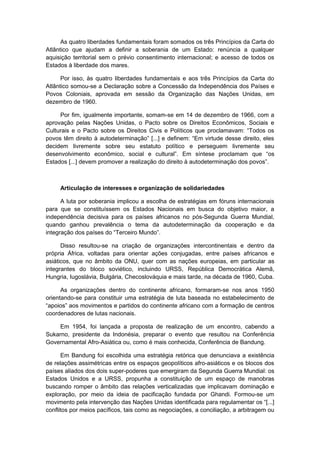 As quatro liberdades fundamentais foram somados os três Princípios da Carta do
Atlântico que ajudam a definir a soberania de um Estado: renúncia a qualquer
aquisição territorial sem o prévio consentimento internacional; e acesso de todos os
Estados à liberdade dos mares.
Por isso, às quatro liberdades fundamentais e aos três Princípios da Carta do
Atlântico somou-se a Declaração sobre a Concessão da Independência dos Países e
Povos Coloniais, aprovada em sessão da Organização das Nações Unidas, em
dezembro de 1960.
Por fim, igualmente importante, somam-se em 14 de dezembro de 1966, com a
aprovação pelas Nações Unidas, o Pacto sobre os Direitos Econômicos, Sociais e
Culturais e o Pacto sobre os Direitos Civis e Políticos que proclamavam: “Todos os
povos têm direito à autodeterminação” [...] e definem: “Em virtude desse direito, eles
decidem livremente sobre seu estatuto político e perseguem livremente seu
desenvolvimento econômico, social e cultural”. Em síntese proclamam que “os
Estados [...] devem promover a realização do direito à autodeterminação dos povos”.
Articulação de interesses e organização de solidariedades
A luta por soberania implicou a escolha de estratégias em fóruns internacionais
para que se constituíssem os Estados Nacionais em busca do objetivo maior, a
independência decisiva para os países africanos no pós-Segunda Guerra Mundial,
quando ganhou prevalência o tema da autodeterminação da cooperação e da
integração dos países do “Terceiro Mundo”.
Disso resultou-se na criação de organizações intercontinentais e dentro da
própria África, voltadas para orientar ações conjugadas, entre países africanos e
asiáticos, que no âmbito da ONU, quer com as nações europeias, em particular as
integrantes do bloco soviético, incluindo URSS, República Democrática Alemã,
Hungria, Iugoslávia, Bulgária, Checoslováquia e mais tarde, na década de 1960, Cuba.
As organizações dentro do continente africano, formaram-se nos anos 1950
orientando-se para constituir uma estratégia de luta baseada no estabelecimento de
“apoios” aos movimentos e partidos do continente africano com a formação de centros
coordenadores de lutas nacionais.
Em 1954, foi lançada a proposta de realização de um encontro, cabendo a
Sukarno, presidente da Indonésia, preparar o evento que resultou na Conferência
Governamental Afro-Asiática ou, como é mais conhecida, Conferência de Bandung.
Em Bandung foi escolhida uma estratégia retórica que denunciava a existência
de relações assimétricas entre os espaços geopolíticos afro-asiáticos e os blocos dos
países aliados dos dois super-poderes que emergiram da Segunda Guerra Mundial: os
Estados Unidos e a URSS, propunha a constituição de um espaço de manobras
buscando romper o âmbito das relações verticalizadas que implicavam dominação e
exploração, por meio da ideia de pacificação fundada por Ghandi. Formou-se um
movimento pela intervenção das Nações Unidas identificada para regulamentar os “[...]
conflitos por meios pacíficos, tais como as negociações, a conciliação, a arbitragem ou
 