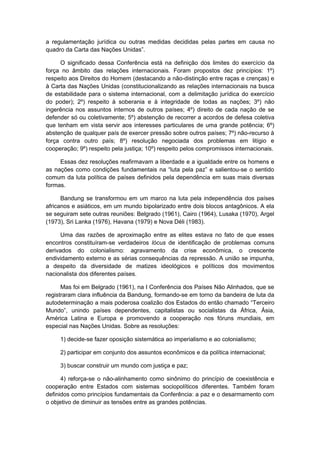 a regulamentação jurídica ou outras medidas decididas pelas partes em causa no
quadro da Carta das Nações Unidas”.
O significado dessa Conferência está na definição dos limites do exercício da
força no âmbito das relações internacionais. Foram propostos dez princípios: 1º)
respeito aos Direitos do Homem (destacando a não-distinção entre raças e crenças) e
à Carta das Nações Unidas (constitucionalizando as relações internacionais na busca
de estabilidade para o sistema internacional, com a delimitação jurídica do exercício
do poder); 2º) respeito à soberania e à integridade de todas as nações; 3º) não
ingerência nos assuntos internos de outros países; 4º) direito de cada nação de se
defender só ou coletivamente; 5º) abstenção de recorrer a acordos de defesa coletiva
que tenham em vista servir aos interesses particulares de uma grande potência; 6º)
abstenção de qualquer país de exercer pressão sobre outros países; 7º) não-recurso à
força contra outro país; 8º) resolução negociada dos problemas em litígio e
cooperação; 9º) respeito pela justiça; 10º) respeito pelos compromissos internacionais.
Essas dez resoluções reafirmavam a liberdade e a igualdade entre os homens e
as nações como condições fundamentais na “luta pela paz” e salientou-se o sentido
comum da luta política de países definidos pela dependência em suas mais diversas
formas.
Bandung se transformou em um marco na luta pela independência dos países
africanos e asiáticos, em um mundo bipolarizado entre dois blocos antagônicos. A ela
se seguiram sete outras reuniões: Belgrado (1961), Cairo (1964), Lusaka (1970), Argel
(1973), Sri Lanka (1976), Havana (1979) e Nova Déli (1983).
Uma das razões de aproximação entre as elites estava no fato de que esses
encontros constituíram-se verdadeiros lócus de identificação de problemas comuns
derivados do colonialismo: agravamento da crise econômica, o crescente
endividamento externo e as sérias consequências da repressão. A união se impunha,
a despeito da diversidade de matizes ideológicos e políticos dos movimentos
nacionalista dos diferentes países.
Mas foi em Belgrado (1961), na I Conferência dos Países Não Alinhados, que se
registraram clara influência da Bandung, formando-se em torno da bandeira de luta da
autodeterminação a mais poderosa coalizão dos Estados do então chamado “Terceiro
Mundo”, unindo países dependentes, capitalistas ou socialistas da África, Ásia,
América Latina e Europa e promovendo a cooperação nos fóruns mundiais, em
especial nas Nações Unidas. Sobre as resoluções:
1) decide-se fazer oposição sistemática ao imperialismo e ao colonialismo;
2) participar em conjunto dos assuntos econômicos e da política internacional;
3) buscar construir um mundo com justiça e paz;
4) reforça-se o não-alinhamento como sinônimo do princípio de coexistência e
cooperação entre Estados com sistemas sociopolíticos diferentes. Também foram
definidos como princípios fundamentais da Conferência: a paz e o desarmamento com
o objetivo de diminuir as tensões entre as grandes potências.
 