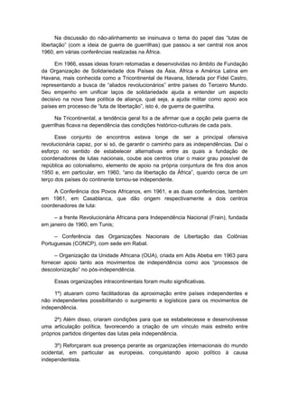 Na discussão do não-alinhamento se insinuava o tema do papel das “lutas de
libertação” (com a ideia de guerra de guerrilhas) que passou a ser central nos anos
1960, em várias conferências realizadas na África.
Em 1966, essas ideias foram retomadas e desenvolvidas no âmbito de Fundação
da Organização de Solidariedade dos Países da Ásia, África e América Latina em
Havana, mais conhecida como a Tricontinental de Havana, liderada por Fidel Castro,
representando a busca de “aliados revolucionários” entre países do Terceiro Mundo.
Seu empenho em unificar laços de solidariedade ajuda a entender um aspecto
decisivo na nova fase política de aliança, qual seja, a ajuda militar como apoio aos
países em processo de “luta de libertação”, isto é, de guerra de guerrilha.
Na Tricontinental, a tendência geral foi a de afirmar que a opção pela guerra de
guerrilhas ficava na dependência das condições histórico-culturais de cada país.
Esse conjunto de encontros estava longe de ser a principal ofensiva
revolucionária capaz, por si só, de garantir o caminho para as independências. Daí o
esforço no sentido de estabelecer alternativas entre as quais a fundação de
coordenadores de lutas nacionais, coube aos centros criar o maior grau possível de
república ao colonialismo, elemento de apoio na própria conjuntura de fins dos anos
1950 e, em particular, em 1960, “ano da libertação da África”, quando cerca de um
terço dos países do continente tornou-se independente.
A Conferência dos Povos Africanos, em 1961, e as duas conferências, também
em 1961, em Casablanca, que dão origem respectivamente a dois centros
coordenadores de luta:
– a frente Revolucionária Africana para Independência Nacional (Frain), fundada
em janeiro de 1960, em Tunis;
– Conferência das Organizações Nacionais de Libertação das Colônias
Portuguesas (CONCP), com sede em Rabat.
– Organização da Unidade Africana (OUA), criada em Adis Abeba em 1963 para
fornecer apoio tanto aos movimentos de independência como aos “processos de
descolonização” no pós-independência.
Essas organizações intracontinentais foram muito significativas.
1º) atuaram como facilitadoras da aproximação entre países independentes e
não independentes possibilitando o surgimento e logísticos para os movimentos de
independência.
2º) Além disso, criaram condições para que se estabelecesse e desenvolvesse
uma articulação política, favorecendo a criação de um vínculo mais estreito entre
próprios partidos dirigentes das lutas pela independência.
3º) Reforçaram sua presença perante as organizações internacionais do mundo
ocidental, em particular as europeias, conquistando apoio político à causa
independentista.
 