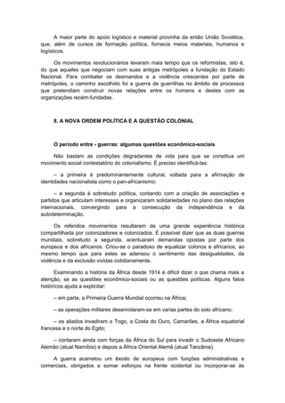 A maior parte do apoio logístico e material provinha da então União Soviética,
que, além de cursos de formação política, fornecia meios materiais, humanos e
logísticos.
Os movimentos revolucionários levaram mais tempo que os reformistas, isto é,
do que aqueles que negociam com suas antigas metrópoles a fundação do Estado
Nacional. Para combater os desmandos e a violência crescentes por parte de
metrópoles, o caminho escolhido foi a guerra de guerrilhas no âmbito de processos
que pretendiam construir novas relações entre os homens e destes com as
organizações recém-fundadas.
8. A NOVA ORDEM POLÍTICA E A QUESTÃO COLONIAL
O período entre - guerras: algumas questões econômico-sociais
Não bastam as condições degradantes de vida para que se constitua um
movimento social contestatório do colonialismo. É preciso identificá-las:
– a primeira é predominantemente cultural, voltada para a afirmação de
identidades nacionalista como o pan-africanismo;
– a segunda é sobretudo política, contando com a criação de associações e
partidos que articulam interesses e organizaram solidariedades no plano das relações
internacionais, convergindo para a consecução da independência e da
autodeterminação.
Os referidos movimentos resultaram de uma grande experiência histórica
compartilhada por colonizadores e colonizados. É possível dizer que as duas guerras
mundiais, sobretudo a segunda, acentuaram demandas opostas por parte dos
europeus e dos africanos. Criou-se o paradoxo de equalizar colonos e africanos, ao
mesmo tempo que para estes se adensou o sentimento das desigualdades, da
violência e da exclusão vividas cotidianamente.
Examinando a história da África desde 1914 é difícil dizer o que chama mais a
atenção, se as questões econômico-sociais ou as questões políticas. Alguns fatos
históricos ajuda a explicitar:
– em parte, a Primeira Guerra Mundial ocorreu na África;
– as operações militares desenrolaram-se em varias partes do solo africano;
– os aliados invadiram o Togo, a Costa do Ouro, Camarões, a África equatorial
francesa e o norte do Egito;
– contaram ainda com forças da África do Sul para invadir o Sudoeste Africano
Alemão (atual Namíbia) e depois a África Oriental Alemã (atual Tanzânia).
A guerra acarretou um êxodo de europeus com funções administrativas e
comerciais, obrigados a somar esforços na frente ocidental ou incorporar-se às
 