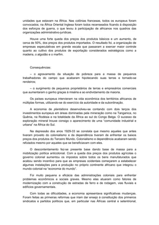 unidades que estavam na África. Nas colônias francesas, todos os europeus foram
convocados; na África Oriental Inglesa foram todos recenseados ficando à disposição
dos esforços de guerra, o que levou à participação de africanos nos quadros das
organizações administrativo-jurídicas.
Houve uma forte queda dos preços dos produtos básicos e um aumento, de
cerca de 50%, dos preços dos produtos importados. O resultado foi, a organização de
empresas especulativas em grande escala que passaram a exercer maior controle
quanto ao cultivo dos produtos de exportação considerados estratégicos como a
madeira, o algodão e o marfim.
Consequências:
– o agravamento da situação de pobreza para a massa de pequenos
trabalhadores do campo que acabaram hipotecando suas terras e tornado-se
rendeiros;
– o surgimento de pequenos proprietários de terras e empresários comerciais
que aumentaram o ganho graças à miséria e ao endividamento da maioria.
Os países europeus intervieram na vida econômica dos territórios africanos de
múltiplas formas, utilizando-se do exercício da autoridade e da subordinação.
A economia de plantations desenvolveu-se contando com dois terços dos
investimentos europeus em áreas dominadas pela mineração como na Tanganica, no
Quênia, na Rodésia e na totalidade da África ao sul do Congo Belga. O sucesso da
exploração mineral trouxe consigo o aparecimento de uma “comunidade industrial e
urbana” na África do Sul.
Na depressão dos anos 1929-33 se constata que mesmo aqueles que antes
tiveram proveito do colonialismo e da dependência tiveram de enfrentar os baixos
preços dos produtos do Terceiro Mundo. Colonialismo e dependência acabaram sendo
refutados mesmo por aqueles que se beneficiavam com eles.
O descontentamento fez-se presente base dando base de massa para a
mobilização política anticolonial. Com a queda dos preços dos produtos agrícolas o
governo colonial aumentou os impostos sobre todos os bens manufaturados que
acabou sendo incentivo para que as empresas ocidentais começarem a estabelecer
algumas instalações para a produção no próprio continente africano que integrou o
mundo colonial na “economia do mundo”.
Foi muito pequena a eficácia das administrações coloniais para enfrentar
problemas econômicos e sociais graves. Mesmo elas atuaram como fatores de
modernização com a construção de estradas de ferro e de rodagem, vias fluviais e
edifícios governamentais.
Com todas as dificuldades, a economia apresentava significativas mudanças.
Foram feitas as primeiras reformas que iriam dar ensejo à constituição dos primeiros
sindicatos e partidos políticos que, em particular nas Áfricas central e setentrional,
 