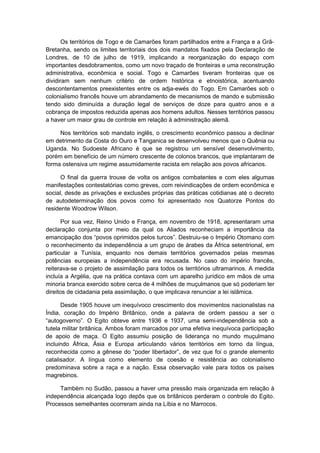 Os territórios de Togo e de Camarões foram partilhados entre a França e a Grã-
Bretanha, sendo os limites territoriais dos dois mandatos fixados pela Declaração de
Londres, de 10 de julho de 1919, implicando a reorganização do espaço com
importantes desdobramentos, como um novo traçado de fronteiras e uma reconstrução
administrativa, econômica e social. Togo e Camarões tiveram fronteiras que os
dividiram sem nenhum critério de ordem histórica e etnoistórica, acentuando
descontentamentos preexistentes entre os adja-ewés do Togo. Em Camarões sob o
colonialismo francês houve um abrandamento de mecanismos de mando e submissão
tendo sido diminuída a duração legal de serviços de doze para quatro anos e a
cobrança de impostos reduzida apenas aos homens adultos. Nesses territórios passou
a haver um maior grau de controle em relação à administração alemã.
Nos territórios sob mandato inglês, o crescimento econômico passou a declinar
em detrimento da Costa do Ouro e Tanganica se desenvolveu menos que o Quênia ou
Uganda. No Sudoeste Africano é que se registrou um sensível desenvolvimento,
porém em benefício de um número crescente de colonos brancos, que implantaram de
forma ostensiva um regime assumidamente racista em relação aos povos africanos.
O final da guerra trouxe de volta os antigos combatentes e com eles algumas
manifestações contestatórias como greves, com reivindicações de ordem econômica e
social, desde as privações e exclusões próprias das práticas cotidianas até o decreto
de autodeterminação dos povos como foi apresentado nos Quatorze Pontos do
residente Woodrow Wilson.
Por sua vez, Reino Unido e França, em novembro de 1918, apresentaram uma
declaração conjunta por meio da qual os Aliados reconheciam a importância da
emancipação dos “povos oprimidos pelos turcos”. Destruiu-se o Império Otomano com
o reconhecimento da independência a um grupo de árabes da África setentrional, em
particular a Tunísia, enquanto nos demais territórios governados pelas mesmas
potências europeias a independência era recusada. No caso do império francês,
reiterava-se o projeto de assimilação para todos os territórios ultramarinos. A medida
incluía a Argélia, que na prática contava com um aparelho jurídico em mãos de uma
minoria branca exercido sobre cerca de 4 milhões de muçulmanos que só poderiam ter
direitos de cidadania pela assimilação, o que implicava renunciar a lei islâmica.
Desde 1905 houve um inequívoco crescimento dos movimentos nacionalistas na
Índia, coração do Império Britânico, onde a palavra de ordem passou a ser o
“autogoverno”. O Egito obteve entre 1936 e 1937, uma semi-independência sob a
tutela militar britânica. Ambos foram marcados por uma efetiva inequívoca participação
de apoio de maça. O Egito assumiu posição de liderança no mundo muçulmano
incluindo África, Ásia e Europa articulando vários territórios em torno da língua,
reconhecida como a gênese do “poder libertador”, de vez que foi o grande elemento
catalisador. A língua como elemento de coesão e resistência ao colonialismo
predominava sobre a raça e a nação. Essa observação vale para todos os países
magrebinos.
Também no Sudão, passou a haver uma pressão mais organizada em relação à
independência alcançada logo depôs que os britânicos perderam o controle do Egito.
Processos semelhantes ocorreram ainda na Líbia e no Marrocos.
 
