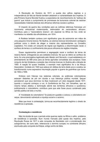 A Revolução de Outubro de 1917, a queda dos velhos regimes e a
independência de fato da Irlanda também atestaram a vulnerabilidade dos impérios. O
pós-Primeira Guerra Mundial frustrou a expectativa de reconhecimento do “esforço de
guerra” que incluía o cumprimento de promessas da burocracia colonial de resolver
necessidades materiais básicas dos africanos reformas sociais e política.
O impacto da guerra deu condições para as colônias islâmicas francesas um
movimento anticolonial modernizante, estimulador do nacionalismo africano.
Contribuiu para o “nacionalismo branco”, em especial na África do Sul, onde se
manifestou na rebelião dos africânderes, em 1914.
A Rodésia também contava com significativo grau de autonomia em mãos de
uma pequena minoria branca. No Quênia, os colonos brancos reivindicaram vantagens
políticas como o direito de eleger a maioria dos representantes no Conselho
Legislativo. Foi criado um conjunto de regras que legalizou a discriminação racial, o
confisco de terras e o confinamento dos povos africanos às regiões inóspitas.
Esses regulamentos permitiram a segregação racial e confisco de terras da
reserva Nandi, entregando-as aos soldados brancos. No que se refere ao confisco da
terra, foi uma prerrogativa legitimada pelo Master and Servants, o qual estabelecia um
arrendamento de 999 anos para as terras agrícolas concedidas aos europeus. Esse
conjunto de leis fortaleceu a posição das minorias brancas no Quênia até a década de
1950. A reação foi quase imediata, o exemplo mais significativo foi o da Kikuyu
Association, fundada em 1920 que estava em defesa da terra deste povo e acabou se
transformando numa expressiva insurreição popular e guerra de guerrilhas que durou
de 1952 a 1956.
Embora com fraturas nos sistemas coloniais, as potências colonizadoras
estavam distantes de pôr em dúvida a sua liderança política mundial. Sequer
perceberam que seus domínios na Ásia mostravam um claro desgaste desde 1917,
quando o conjunto começou a ruir. A Conferência de Paz, em Versalhes, que ao
mesmo tempo afastou a dominação alemã dos territórios africanos e questionou
publicamente o colonialismo, contribuiu para que este fosse pouco condenado pela
opinião pública de todo o mundo.
A “moralidade do colonialismo” foi posta em questão e colocou o colonialismo em
xeque, denunciando sobretudo a injustiça social e o racismo.
Mais que levar à contestação, tornou-se reconhecidamente legítimo o direito de
resistência à opressão.
Contestação e resistência
Não há dúvida de que o período entre guerras repôs na África o velho problema
de resistência à opressão. Num mundo marcado pela queda dos impérios, pela
Revolução Russa de 1917 e pela conquista de liberdades com a proclamação dos
autogovernos, de outro lado, reiterava-se o domínio europeu no continente africano
acentuado pela conquista da Etiópia, antigo sonho da Itália.
 