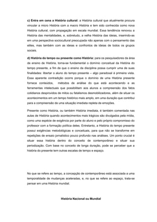 c) Entra em cena a História cultural: a História cultural que atualmente procura
vincular a micro História com a macro História e tem sido conhecida como nova
História cultural, com propagação em escala mundial. Essa tendência renovou a
História das mentalidades, e, sobretudo, a velha História das ideias, inserindo-as
em uma perspectiva sociocultural preocupada não apenas com o pensamento das
elites, mas também com as ideias e confrontos de ideias de todos os grupos
sociais.
d) História do tempo ou presente como História: para os pesquisadores da área
de ensino de História, torna-se fundamental o domínio conceitual da História do
tempo presente, a fim de que o ensino da disciplina possa cumprir uma de suas
finalidades: libertar o aluno do tempo presente – algo paradoxal à primeira vista.
Essa aparente contradição ocorre porque o domínio de uma História presente
fornece conteúdos, métodos de análise do que está acontecendo e as
ferramentas intelectuais que possibilitam aos alunos a compreensão dos fatos
cotidianos desprovidos de mitos ou fatalismos desmobilizadores, além de situar os
acontecimentos em um tempo histórico mais amplo, em uma duração que contribui
para a compreensão de uma situação imediata repleta de emoções.
Presente como História, ou também História imediata, é também comentada nas
aulas de História quando acontecimentos mais trágicos são divulgados pela mídia,
como uma espécie de exigência por parte do aluno e pelo próprio compromisso do
professor com a formação política deles. Entretanto, a História do tempo presente
possui exigências metodológicas e conceituais, para que não se transforme em
repetições de ensaio jornalístico pouco profundo nas análises. Um ponto crucial é
situar essa história dentro do conceito de contemporâneo e situar sua
periodização. Com base no conceito de longa duração, pode se perceber que a
história do presente tem outras escalas de tempo e espaço.
No que se refere ao tempo, a concepção de contemporâneo está associada a uma
temporalidade de mudanças aceleradas, e, no que se refere ao espaço, trata-se
pensar em uma História mundial.
História Nacional ou Mundial
 