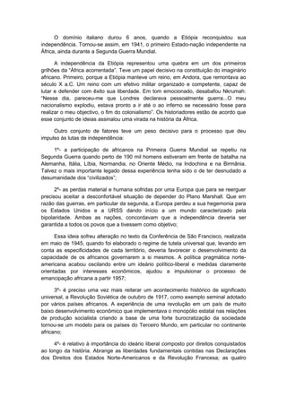 O domínio italiano durou 6 anos, quando a Etiópia reconquistou sua
independência. Tornou-se assim, em 1941, o primeiro Estado-nação independente na
África, ainda durante a Segunda Guerra Mundial.
A independência da Etiópia representou uma quebra em um dos primeiros
grilhões da “África acorrentada”. Teve um papel decisivo na constituição do imaginário
africano. Primeiro, porque a Etiópia manteve um reino, em Andora, que remontava ao
século X a.C. Um reino com um efetivo militar organizado e competente, capaz de
lutar e defender com êxito sua liberdade. Em tom emocionado, desabafou Nkrumah:
“Nesse dia, pareceu-me que Londres declarava pessoalmente guerra...O meu
nacionalismo explodiu, estava pronto a ir até o ao inferno se necessário fosse para
realizar o meu objectivo, o fim do colonialismo”. Os historiadores estão de acordo que
esse conjunto de ideias assinalou uma virada na história da África.
Outro conjunto de fatores teve um peso decisivo para o processo que deu
impulso às lutas de independência:
1º- a participação de africanos na Primeira Guerra Mundial se repetiu na
Segunda Guerra quando perto de 190 mil homens estiveram em frente de batalha na
Alemanha, Itália, Líbia, Normandia, no Oriente Médio, na Indochina e na Birmânia.
Talvez o mais importante legado dessa experiência tenha sido o de ter desnudado a
desumanidade dos “civilizados”;
2º- as perdas material e humana sofridas por uma Europa que para se reerguer
precisou aceitar a desconfortável situação de depender do Plano Marshall. Que em
razão das guerras, em particular da segunda, a Europa perdeu a sua hegemonia para
os Estados Unidos e a URSS dando início a um mundo caracterizado pela
bipolaridade. Ambas as nações, concordavam que a independência deveria ser
garantida a todos os povos que a tivessem como objetivo;
Essa ideia sofreu alteração no texto da Conferência de São Francisco, realizada
em maio de 1945, quando foi elaborado o regime de tutela universal que, levando em
conta as especificidades de cada território, deveria favorecer o desenvolvimento da
capacidade de os africanos governarem a si mesmos. A política pragmática norte-
americana acabou oscilando entre um ideário político-liberal e medidas claramente
orientadas por interesses econômicos, ajudou a impulsionar o processo de
emancipação africana a partir 1957;
3º- é preciso uma vez mais reiterar um acontecimento histórico de significado
universal, a Revolução Soviética de outubro de 1917, como exemplo seminal adotado
por vários países africanos. A experiência de uma revolução em um país de muito
baixo desenvolvimento econômico que implementava o monopólio estatal nas relações
de produção socialista criando a base de uma forte burocratização da sociedade
tornou-se um modelo para os países do Terceiro Mundo, em particular no continente
africano;
4º- é relativo à importância do ideário liberal composto por direitos conquistados
ao longo da história. Abrange as liberdades fundamentais contidas nas Declarações
dos Direitos dos Estados Norte-Americanos e da Revolução Francesa; as quatro
 