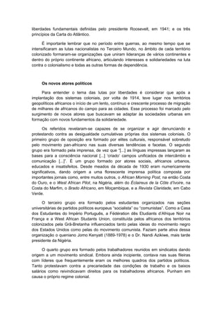liberdades fundamentais definidas pelo presidente Roosevelt, em 1941; e os três
princípios da Carta do Atlântico.
É importante lembrar que no período entre guerras, ao mesmo tempo que se
intensificaram as lutas nacionalistas no Terceiro Mundo, no âmbito de cada território
colonizado formaram-se organizações que uniram lideranças de vários continentes e
dentro do próprio continente africano, articulando interesses e solidariedades na luta
contra o colonialismo e todas as outras formas de dependência.
Os novos atores políticos
Para entender o tema das lutas por liberdades é considerar que após a
implantação dos sistemas coloniais, por volta de 1914, teve lugar nos territórios
geopolíticos africanos o início de um lento, contínuo e crescente processo de migração
de milhares de africanos do campo para as cidades. Esse processo foi marcado pelo
surgimento de novos atores que buscavam se adaptar às sociedades urbanas em
formação com novos fundamentos da solidariedade.
Os referidos revelaram-se capazes de se organizar e agir denunciando e
protestando contra as desigualdade cumulativas próprias dos sistemas coloniais. O
primeiro grupo de oposição era formado por elites culturais, responsável sobretudo
pelo movimento pan-africano nas suas diversas tendências e facetas. O segundo
grupo era formado pela imprensa, de vez que “[...] as línguas impressas lançaram as
bases para a consciência nacional [...] ‘criado’ campos unificados de intercâmbio e
comunicação [...]”. É um grupo formado por atores sociais, africanos urbanos,
educados e insatisfeitos. Desde meados da década de 1930 eram numericamente
significativos, dando origem a uma florescente imprensa política composta por
importantes jornais como, entre muitos outros, o African Morning Post, na então Costa
do Ouro, e o West African Pilot, na Nigéria, além do Éclaireus de la Côte d’Ivoire, na
Costa do Marfim, o Brado Africano, em Moçambique, e a Revista Claridade, em Cabo
Verde.
O terceiro grupo era formado pelos estudantes organizados nas seções
universitárias de partidos políticos europeus “socialista” ou “comunistas”. Como a Casa
dos Estudantes do Império Português, a Fédération dês Etudiants d’Afrique Noir na
França e a West African Studants Union, constituída pelos africanos dos territórios
colonizados pela Grã-Bretanha influenciados tanto pelas ideias do movimento negro
dos Estados Unidos como pelas do movimento comunista. Faziam parte ativa dessa
organização o queniano Jomo Kenyatt (1889-1978) e o Dr. Nandi Azikiwe, mais tarde
presidente da Nigéria.
O quarto grupo era formado pelos trabalhadores reunidos em sindicatos dando
origem a um movimento sindical. Embora ainda incipiente, contava nas suas fileiras
com líderes que frequentemente eram os melhores quadros dos partidos políticos.
Tanto protestavam contra a precariedade das condições de trabalho e os baixos
salários como reivindicavam direitos para os trabalhadores africanos. Punham em
causa o próprio regime colonial.
 