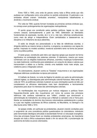 Entre 1935 e 1940, uma onda de greves varreu toda a África ainda que não
pudesse ser configurada como uma política no sentido anticolonial. O patronato e as
entidades oficiais criaram “sindicatos amarelos”, manipulando trabalhadores e
dividindo o movimento sindical.
Por volta de 1950, quando formam fundadas as primeiras centrais sindicais que,
no começo eram prolongamentos de organizações metropolitanas.
O quinto grupo era constituído pelos partidos políticos, legais ou não, cujo
número cresceu acentuadamente a partir de 1945. Defendiam as liberdades
fundamentais de expressão, reunião, de ir e vir e, não raro, reformas constitucionais
como meio de atingir a independência. Eram centralizados e baseavam-se na
disciplina e no militarismo de seus aderentes.
O estilo da direção era personalizado e na falta de referências escritas, o
dirigente detinha ao mesmo tempo a doutrina, o programa, os estatutos e as regras do
partido. Inspirado no modelo soviético, revela-se autoritário tanto na forma de pensar
como na prática política.
O sexto grupo, constituído pelo Islã e por algumas igrejas que atuaram de forma
significativa na contestação dos sistemas coloniais. O islamismo, mesmo por vezes
combinado com as religiões tradicionais africanas, acarretou mudanças fundamentais
na visão tradicional, contribuindo para estabelecer um conjunto de ideias e valores que
transcendiam a aldeia ou a família, criando uma lealdade muito mais ampla, que
colaborou para a integração cultural.
Os colonizadores, atuaram contra os “Estados” mulçumanos e as organizações
religiosas islâmicas constituídas na época pré-colonial.
O Califado de Sokoto, no norte da Nigéria foi abolido por parte da administração
colonial inglesa, ou desintegrada pela administração colonial francesa. Mais tarde, por
volta de 1910, as potências coloniais mudaram as suas orientações quanto ao Islã, por
considerarem os africanos islamizados mais bem disciplinados e tecnicamente
preparados para atuar no interesse das administrações coloniais.
As manifestações dos muçulmanos por motivos religiosos e políticos foram
frequentes.Grande parte dos muçulmanos em nome da pureza dos princípios
islâmicos não aceitava submeter-se aos “infiéis”, cristãos que dominavam a
administração do mahadismo, da crença que o Mahadi (o salvador) viria à Terra para
libertar as sociedades do domínio dos brancos colonizadores estabelecendo a justiça
e a paz nas regiões sudanesas da África ocidental, na Mauritânia, no Senegal e na
Alta Guiné entre 1906 e 1914.
As igrejas cristãs, em particular as protestantes, atuaram criando condições para
o surgimento de uma consciência política questionadora do colonialismo, sobretudo
pela transmissão ideológica articulada à escolaridade formal e à educação evangélica.
Uma das principais forças foram as missões protestantes americanas, de importante
atuação em toda a África subsaariana desde o fim do século XIX, à proclamação da
autonomia de todos os povos colonizados.
 