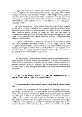 A ação dos missionários contribuiu para a “africanização” das igrejas, dando
ensejo ao surgimento das chamadas igrejas separatistas e das igrejas independentes.
As igrejas separatistas eram claramente contrárias à administração colonial, atacando
a cobrança de impostos, o recrutamento militar e os trabalhos forçados. Chegaram a
travar uma luta armada contra a administração colonial, como foi o caso da Provenzi
Industrial Mexem na Niassalândia, liderada por John Chilembwe, que acabou preso e
executado, em 1915.
No Congo Belga, em 1921, Simon Kimbangu fundou a Église de Jesus Cristo Sur
la Terre par lê Prophète. E organizou um movimento profético que pregava o não-
pagamento dos impostos e o não-cumprimento do trabalho forçado na cultura do
milho. Kimbangu acabou morrendo na prisão, em 1951, mas deu origem ao
kimbanguismo, que se alastrou até o curso inferior do Congo e daí se espalhou para o
Congo Francês (hoje República Popular do Congo) e para o Ubangui-Chari (atual
República Centro-Africana).
As igrejas independentes se formavam sem vínculo com as existentes como,
entre outras, a Sociedade Apostólica, na Costa do Ouro, e a Negro Church of Christ,
na Nigéria, a African Orthodox Church, fundada pelo pan-africanista Marcus Garvey, a
Metodista, encabeçada por Willian Harris, na Costa do Marfim, ainda hoje com grande
número de fiéis e as igrejas nacionais da Nigéria e de Camarões, que oravam ao
“Deus da África” implorando pelo fim do colonialismo.
Nos capítulos de 9 a 13 enfrentamos o imenso desafio de compreender como as
“elites africanas” incorporam ao ideal de independência os projetos de reformulação
institucional e de modernização econômica, social e política. Também ressaltamos as
diferentes estratégias de luta, da negociação à guerra de guerrilhas, acentuando que,
não raras vezes, as duas estratégias coexistiram para que as independências fossem
alcançadas.
9. AS VÁRIAS NEGOCIAÇÕES DO IDEAL DE INDEPENDÊNCIA: DO
PRAGMATISMO À INTOLERÂNCIA E AOS RACISMOS
A predominância da transformação pacífica: Gana Nigéria, Gâmbia e Serra
Leoa
De modo geral, os territórios da África ocidental sob dominação inglesa como
Gana, Nigéria, Gâmbia e Serra Leoa apresentaram processos de luta caracterizados
pela ausência de surtos revolucionários. Significa dizer que as independências foram
alcançadas pela escolha de um caminho constituído por um conjunto de reformas
políticas. Com a ausência de uma situação revolucionária, os caminhos para as
independências contaram com mobilizações sociais que combinaram reivindicações
econômicas, sociais e política com a resistência à opressão estrangeira. Não foi outro
o sentido da prática política das Ligas da Juventude, dos sindicatos, dos partidos
 