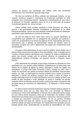 políticos, do ascenso dos movimentos das massas rurais, dos movimentos
internacionais e dos movimentos nacionais (veja mapa)
No caso dos territórios da África ocidental sob colonização britânica, no seu
conjunto, revelou-se inegável a importância da Constituição outorgada de 1946,
conhecida como Constituição Richads, viabilizando a representação de uma maioria
de africanos no Conselho Legislativo (cerca de 21) e de outra parte de europeus
nomeada pelo governo (em número de dez).
Outras medidas foram tomadas mantendo o Poder Executivo nas mãos do
governo e da administração britânica, manifestando a capacidade de as velhas
estruturas persistirem, mesmo com uma oposição consentida formada por intelectuais,
estudantes e parte significativa de homens de imprensa.
No caso da Costa do Ouro, futura Gana, houve um conjunto significativo de
características que resultaram em um alargamento das oposições que passaram a
contar com os fazendeiros e os homens de negócios do Sul, responsáveis pelo cacau,
descontentes com a decisão da administração colonial de extinguir todos os
cacaueiros, contando com certo o alastramento das pragas que contaminavam parte
das plantações.
Era geral a forte desconfiança de que o governo britânico visava acabar com o
produto básico da economia da Costa do Ouro para debilitar o país. A situação evoluiu
e ganhou reforços políticos significativos com o regresso de antigos combatentes de
guerra que levaram consigo para os territórios africanos as experiências das
independências asiáticas conhecidas, em especial, durante a Segunda Guerra
Mundial.
Esse alinhamento dos principais grupos dessa sociedade foi reforçado de forma
significativa por uma pressão político-partidária. Estabeleceu-se de forma lenta, mas
sempre fiel ao objetivo de alargar os direitos individuais e sociais em relação aos
precedentes. O United Gold Coast Convention (UGCC), fundado em 1947, tinha o
caráter de uma frente que acolhia os diversos setores da sociedade. Esse processo
resultou, em 1948, na organização de marchas pacíficas para o palácio do governo,
reforçando o boicote aos produtos europeus para obrigar à baixa de preços. A
enérgica repressão provocou tumultos populares em Acra e em cidades do litoral, com
assalto de lojas européias e sírias, libertação de presos e incêndios de grandes
armazéns. No fim de três dias havia 29 mortos e centenas de presos, incluindo os dois
principais líderes do movimento de independência, J. B. Danquah e Francis Kwame
Nkrumah.
O regime imperial pretendia implementar algumas medidas políticas próprias do
self-government, tanto que em vista disso criou uma Comissão de Reforma
Constitucional. Havia certa artificialidade no elo que unia os diferentes setores sociais
em uma mesma frente nacionalista, tanto que as dissensões não tardaram. Existia
efetivamente uma divisão entre os que defendiam a “autonomia o mais breve possível”
e aqueles que propunham “autonomia imediata”. Se em um primeiro momento
Nkrumah propôs uma ação não violenta, no ano seguinte, 1949, foi porta-voz de
reformas radicais com apoio dos sindicatos. Era indispensável criar condições pra uma
pressão popular eficaz, desencadeando um processo de desobediência civil. Como
 