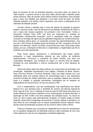 parte do processo de luta os sindicatos lideraram uma greve geral, em janeiro de
1950, levando o governo central a usar força militar abrindo fogo e matando quatro
oficiais africanos, além de prender vários líderes políticos sindicalistas. Essa situação
jogou a favor dos rebeldes que alargaram a sua base social de apoio. As forças
imperiais adotaram uma política menos repressiva, que incluiu a elaboração de um
calendário de eleições parciais.
Convém chamar a atenção para a crise dos setores de oposição ao governo
britânico. Some-se ainda o fato de Nkrumah ter-se afastado oficialmente do UGCC e
com o apoio das massas populares, da juventude e dos “comunistas”, fundou o
Convention People’s Party (CPP cujo lema era “autonomia já”, contrário às
modificações constitucionais propostas, como a assembleia eleita por sufrágio
universal e a formação de alguns poucos gabinetes integrados por ministros africanos.
Essa manobra política gerou um acentuado aumento dos descontentamentos, uma
vez que o CPP venceu as eleições gerais de fevereiro de 1951, conquistou 34 dos 38
lugares, com Nkrumah, mesmo na prisão, reunindo 98,5 dos votos. Essa ampla vitória
explica, por siso, a libertação de Nkrumah e a legitimidade e a legitimidade que lhe foi
conferida como líder parlamentar.
Poço tempo depois, abrandou-se o enfrentamento das forças sociais,
começando a surgir características próprias de uma política de tendência
colaboracionista. Formou-se a campanha da Action Positive cujo lema era
“cooperação estratégica”, que constituía em seguir um caminho feito de eleições,
formação de nova assembleia e reforma constitucional sob a firme liderança de
Nkrumah.
Nukrumah obteve apoio das elites políticas com compromisso de promulgar uma
constituição federalista reconhecendo cinco regiões: Territórios do Norte, Ashanti,
Togo, Província Oriental e Província Ocidental. Cada uma delas contava com uma
assembleia eleita com poderes efetivos de administração local e uma assembleia
consultiva formada por chefes tradicionais, para as questões relativas aos costumes
locais e à tradição. A oposição permaneceu controladora até as vésperas da
independência da Costa do Ouro, em seis de março de 1957.
Com a independência, uma das manifestações mais significativas dos líderes
políticos foi a que apontava para a variedade de culturas pré-coloniais fazendo-se
sentir, logo de início, com a mudança do nome do país de Gold Coast para Gana, por
razões históricas que ficaram evidentes no livro Autobiography of kwame Nkrumah. A
explicação do líder contêm uma forte exaltação das tradições locais: “Eu recorri ao
nome de Gana porque está profundamente enraizado na história antiga da África
ocidental, porque fala à imaginação da juventude. É preciso celebrar a grandeza e os
altos feitos de uma civilização que os nossos antepassados fizeram expandir muitos
séculos antes da penetração europeia e do seu domínio ulterior sobre a África”.
Pode-se considerar que o processo de independência em Gana foi caracterizado
por um gradativo alargamento de liberdades políticas e pela construção de uma nova
ordem pública por meio de uma negociação conciliatória legitimada.
 