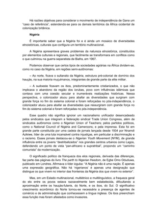 Há razões objetivas para considerar o movimento de independência de Gana um
“caso de referência”, estendendo-se para os demais territórios da África ocidental de
colonização britânica.
Nigéria
É importante saber que a Nigéria foi e é ainda um mosaico de diversidades
etnoistóricas, culturais que configura um território multinacional.
A Nigéria apresentava graves problemas da natureza etnoistórica, constituídos
por elementos culturais e regionais, que facilmente se transformara em conflitos como
o que culminou na guerra separatista de Biafra, em 1967.
Podemos observar que certos tipos de sociedades agrárias na África dividem-se,
como no caso da Nigéria, em regiões semi-autônomas:
– Ao norte, ficava o sultanato da Nigéria, estrutura pré-colonial de domínio dos
hauçás, na sua maioria muçulmanos, integrantes de grande parte da elite militar.
– A sudoeste ficavam os ibos, predominantemente cristianizados, o que não
implicava o abandono da região dos iorubas, povo com influências islâmicas que
contava com uma coesão secular e inumeráveis realizações históricas. Nessa
perspectiva, o colonizador atuou para abafar as diversidades que surgiram com
grande força no fim do sistema colonial e foram reforçadas no pós-independência, o
colonizador atuou para abafar as diversidades que ressurgiram com grande força no
fim do sistema colonial e foram reforçadas no pós-independência.
Esse quadro não significa ignorar um nacionalismo unificador desencadeado
pelos sindicatos que integram a federação sindical Trade Union Congress, além de
sindicatos autônomos como o Nigerian Union of Teachers; pelos partidos políticos,
como o National Council of Nigéria and Cameroons; e pela imprensa. Esta foi em
grande parte constituída por uma cadeia de jornais lançada desde 1934 por Nnamdi
Azikiwe, líder de uma luta incansável contra injustiças, em particular a discriminação e
o racismo. Esses jornais destacou-se o Nigerian Youth Movement (NYM), de grande
influência entre os jovens “destribalizados” nos grandes centros urbanos como Lagos,
defendendo um ponto de vista “pan-africano e supratribal”, propondo um “caminho
comunista” da modernização.
O significado político da franqueza dos elos regionais, derivada das diferenças,
faz parte das páginas do livro The parth to Nigerian freedom, de Egbe Omo Oduduwa,
publicado em Londres. Afirmava o líder ioguba: “A Nigéria não é uma nação. É apenas
uma expressão geográfica. Não há ‘nigerianos’ é apenas uma designação que
distingue os que vivem no interior das fronteiras da Nigéria dos que vivem no exterior”.
Mas, em um Estado multinacional, multiétnico e multilinguístico, a fraqueza geral
do elo entre os povos estava razoavelmente bem estabelecida, dificultando a
aproximação entre os hauçás-fulanis, do Norte, e os ibos, do Sul. O significativo
crescimento econômico do Norte tornou-se necessária a presença de agentes de
comércio e de administração que conhecessem a língua inglesa. Os ibos preenchiam
essa função mas foram afastados como invasores.
 