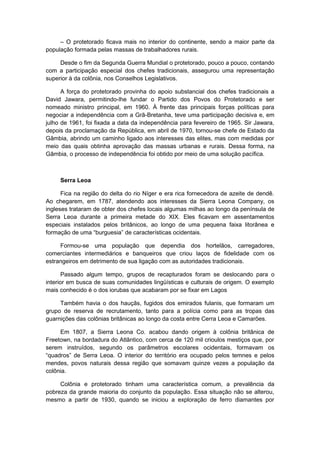 – O protetorado ficava mais no interior do continente, sendo a maior parte da
população formada pelas massas de trabalhadores rurais.
Desde o fim da Segunda Guerra Mundial o protetorado, pouco a pouco, contando
com a participação especial dos chefes tradicionais, assegurou uma representação
superior à da colônia, nos Conselhos Legislativos.
A força do protetorado provinha do apoio substancial dos chefes tradicionais a
David Jawara, permitindo-lhe fundar o Partido dos Povos do Protetorado e ser
nomeado ministro principal, em 1960. À frente das principais forças políticas para
negociar a independência com a Grã-Bretanha, teve uma participação decisiva e, em
julho de 1961, foi fixada a data da independência para fevereiro de 1965. Sir Jawara,
depois da proclamação da República, em abril de 1970, tornou-se chefe de Estado da
Gâmbia, abrindo um caminho ligado aos interesses das elites, mas com medidas por
meio das quais obtinha aprovação das massas urbanas e rurais. Dessa forma, na
Gâmbia, o processo de independência foi obtido por meio de uma solução pacífica.
Serra Leoa
Fica na região do delta do rio Níger e era rica fornecedora de azeite de dendê.
Ao chegarem, em 1787, atendendo aos interesses da Sierra Leona Company, os
ingleses trataram de obter dos chefes locais algumas milhas ao longo da península de
Serra Leoa durante a primeira metade do XIX. Eles ficavam em assentamentos
especiais instalados pelos britânicos, ao longo de uma pequena faixa litorânea e
formação de uma “burguesia” de características ocidentais.
Formou-se uma população que dependia dos hortelãos, carregadores,
comerciantes intermediários e banqueiros que criou laços de fidelidade com os
estrangeiros em detrimento de sua ligação com as autoridades tradicionais.
Passado algum tempo, grupos de recapturados foram se deslocando para o
interior em busca de suas comunidades lingüísticas e culturais de origem. O exemplo
mais conhecido é o dos iorubas que acabaram por se fixar em Lagos
Também havia o dos hauçãs, fugidos dos emirados fulanis, que formaram um
grupo de reserva de recrutamento, tanto para a polícia como para as tropas das
guarnições das colônias britânicas ao longo da costa entre Cerra Leoa e Camarões.
Em 1807, a Sierra Leona Co. acabou dando origem à colônia britânica de
Freetown, na bordadura do Atlântico, com cerca de 120 mil crioulos mestiços que, por
serem instruídos, segundo os parâmetros escolares ocidentais, formavam os
“quadros” de Serra Leoa. O interior do território era ocupado pelos temnes e pelos
mendes, povos naturais dessa região que somavam quinze vezes a população da
colônia.
Colônia e protetorado tinham uma característica comum, a prevalência da
pobreza da grande maioria do conjunto da população. Essa situação não se alterou,
mesmo a partir de 1930, quando se iniciou a exploração de ferro diamantes por
 