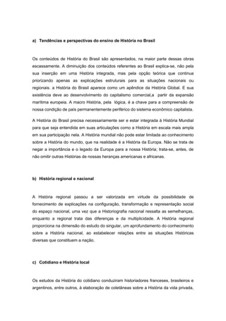 a) Tendências e perspectivas do ensino de História no Brasil
Os conteúdos de História do Brasil são apresentados, na maior parte dessas obras
escassamente. A diminuição dos conteúdos referentes ao Brasil explica-se, não pela
sua inserção em uma História integrada, mas pela opção teórica que continua
priorizando apenas as explicações estruturais para as situações nacionais ou
regionais. a História do Brasil aparece como um apêndice da História Global. E sua
existência deve ao desenvolvimento do capitalismo comercial,a partir da expansão
marítima europeia. A macro História, pela lógica, é a chave para a compreensão de
nossa condição de país permanentemente periférico do sistema econômico capitalista.
A História do Brasil precisa necessariamente ser e estar integrada à História Mundial
para que seja entendida em suas articulações como a História em escala mais ampla
em sua participação nela. A História mundial não pode estar limitada ao conhecimento
sobre a História do mundo, que na realidade é a História da Europa. Não se trata de
negar a importância e o legado da Europa para a nossa História; trata-se, antes, de
não omitir outras Histórias de nossas heranças americanas e africanas.
b) História regional e nacional
A História regional passou a ser valorizada em virtude da possibilidade de
fornecimento de explicações na configuração, transformação e representação social
do espaço nacional, uma vez que a Historiografia nacional ressalta as semelhanças,
enquanto a regional trata das diferenças e da multiplicidade. A História regional
proporciona na dimensão do estudo do singular, um aprofundamento do conhecimento
sobre a História nacional, ao estabelecer relações entre as situações Históricas
diversas que constituem a nação.
c) Cotidiano e História local
Os estudos da História do cotidiano conduziram historiadores franceses, brasileiros e
argentinos, entre outros, à elaboração de coletâneas sobre a História da vida privada,
 