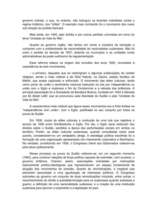 governo indireto, o que, no entanto, não extinguiu os levantes mahdistas contra o
regime britânico, dos “infiéis”. O exemplo mais conhecido foi o movimento dos nuers
sob direção do profeta Garluark.
Mais tarde, em 1940, pelo Ashika e por outros partidos unionistas em torno do
lema “Unidade do Vale do Nilo”.
Quanto ao governo inglês, não tardou em tomar a iniciativa da transição e
contavam com a solidariedade de nacionalidade de nacionalistas sudaneses. Não foi
outro o sentido do decreto de 1937, dotando os municípios e as unidades rurais
administrativas de poder autônomo de regulamentação.
Essa reforma estava na origem dos tumultos dos anos 1920, vinculados à
coexistência de dois movimentos.
– o primeiro, daqueles que se restringiram a algumas sublevações de caráter
religioso, sendo a mais notável a de Wad Habula, na Gezira, adepto fanático do
Mahdi, que acaba capturado e enforcado. O movimento das elites culturais, tendo
como ponto de união o sentimento nacional traduzido na luta por independência ou
união com o Egito e implicava o fim do Condomínio e a retirada dos britânicos. A
principal associação foi a Sociedade da Bandeira Branca, fundada em 1924 e liderada
por Ali Abdel Lattif, que se pronunciou pela liberdade do Sudão e pela “Unidade do
Vale do Nilo”.
A característica mais notável que ligava esses movimentos era a forte ênfase na
“independência com união”, com o Egito, partilhada no seu conjunto por todos os
povos do Sudão.
Em 1936, coube às elites culturais a condução de uma luta que rejeitava o
acordo de 1936 entre Grã-Bretanha e Egito. Por ele, o Egito seria restituído dos
direitos sobre o Sudão, perdidos à época das perturbações sociais em ambos os
território. Porém, as elites culturais sudanesas, quando consultadas sobre esse
acordo, consideraram-no um verdadeiro ultraje. A estratégia política escolhida foi a
formação de uma organização apresentada côo meramente corporativa e filantrópica.
Na verdade, constituindo em 1938, o Congresso Geral dos Diplomados voltaram-se
para atuar politicamente.
Nesse processo os povos do Sudão voltaram-se, em um segundo momento
(1942), para construir relações de força política capazes de submeter, com sucesso, o
governo britânico. Criaram, assim, associações orientadas por motivações
basicamente político-ideológicas que representavam um espaço fundamental de
atuação dos movimentos de pressão. Quanto às reivindicações, é inegável que
estiveram associadas a uma agudização de interesses políticos. O Congresso
submeteu ao governo um conjunto de doze reivindicações incluindo, entre outras: o
reconhecimento do direito à autodeterminação para os sudaneses quando acabasse a
guerra; a definição de uma nacionalidade sudanesa; e a criação de uma instituição
sudanesa para aprovar o orçamento e a legislação do país.
 
