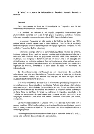 A “siasa” e a busca da independência: Tanzânia, Uganda, Ruanda e
Burundi
Tanzânia
Para compreender as lutas de independência da Tanganica tem de ser
considerado um conjunto de características:
– a primeira: diz respeito a um espaço geopolítico caracterizado pela
plurietnicidade, contando com cerca de 120 grupos lingüísticos, ao lado de minorias
indianas e europeias que possuíam por volta de 90% da propriedade urbana;
– a segunda: Tanganica ter sido, desde a Conferência de Berlim até 1914,
colônia alemã quando passou para a tutela britânica. Essa mudança encerrava
também um projeto britânico de formação de um espaço organizado composto por três
unidades: Tanganica, Quênia e Uganda;
– a terceira: abrangia alterações administrativo-jurídicas internas ao território,
incidindo mais nas áreas rurais do que nas cidades onde predominavam indianos e
europeus. Nos campos, onde as populações africanas eram mais sensíveis às
mudanças, suas indignações transformaram-se em “siasa”, isto é, em oposição, em
reivindicação e em protestos sociais de forte cariz religioso de elites políticas que em
geral lideraram manifestações contestatórias e foram imprescindíveis para mobilizar e
organizar as massas, tornando-as a base social de apoio do movimento de
independência.
Os descontentamentos manifestavam-se em movimentos de acentuada
religiosidade das lutas por liberdades na Tanganica desde a época de dominação
alemã. O exemplo clássico foi a Revolta Maji Maji que, em 1905, foi capaz de unir
grupos étnicos historicamente diversos.
É da maior importância destacar que os movimentos proféticos participaram de
um duplo processo de construção de identidades. Referido aos valores e às tradições
religiosas e ligado às motivações para mudanças sociais. Foram manifestações de
protesto como atestam os movimentos dos akambas e abagussis contra a utilização
da força física no confisco de terras; na cobrança de impostos, sobretudo o da
“palhota”, no recrutamento de mão-de-obra para formas de trabalho compulsório; e na
indignação acarretada pela troca dos chefes proféticos tradicionais por outros,
designados.
Os movimentos sucederam-se uns aos outros. Foi o caso do mumboísmo com o
apogeu no século XIX e transformado em movimento político de resistência ao homem
branco, na segunda metade do século XX, articulando com nitidez religião tradicional e
contestação política.
Foram registrados movimentos milenaristas que se formaram entre 1910 e 1922,
com o culto kathambi, desenvolvido entre os machakos.
 