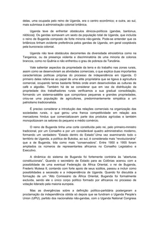 delas, uma ocupada pelo reino de Uganda, era o centro econômico; e outra, ao sul,
mais submissa à administração colonial britânica.
Uganda teve de enfrentar obstáculos étnicos-políticos (gandas, bantonus,
nilóticos). Os gandas somavam um sexto da população total de Uganda, que incluída
o reino de Buganda composto de forte minoria não-ganda. Pode-se entender que os
britânicos tinham evidente preferência pelos gandas de Uganda, em geral cooptáveis
pela burocracia colonial.
Uganda não teve obstáculos decorrentes da diversidade etnoistórica como na
Tanganica, ou da presença violenta e discriminatória de uma minoria de colonos
brancos, como no Quênia e não enfrentou o grau de pobreza da Tanzânia.
Vale salientar aspectos da propriedade da terra e do trabalho nas zonas rurais,
assim como se desenvolviam as atividades comerciais, o que explica duas importantes
características políticas próprias do processo de independência em Uganda. O
primeiro deles refere-se ao papel de uma elite proprietária que se ligava à agricultura
comercial, ocupando terras bastante férteis onde eram desenvolvidas as culturas de
café e algodão. Também há de se considerar que em vez da distribuição da
propriedade dos trabalhadores rurais verificamos a sua gradual consolidação,
formando um sistema-satélite que comportava pequenas e grandes propriedades,
criou-se uma população de agricultores, predominantemente simpática a um
patriotismo tradicionalista.
É preciso considerar a introdução das relações comerciais na organização das
sociedades rurais, o que gerou uma franca competitividade em relação aos
mercadores hindus que comercializavam parte dos produtos agrícolas e também
monopolizavam os setores do pequeno e médio comércio.
O reino de Buganda tinha uma corte constituída pelo rei, pelo primeiro-ministro
tradicional, por um Conselho e por um considerável quadro administrativo moderno,
formando um verdadeiro “Estado dentro do Estado”.Uma vez examinando todo o
território de Uganda, a política de Bukoba, ao sul, é considerada mais “revolucionária”
que a de Buganda, tida como mais “conservadora”. Entre 1950 e 1955 foram
ampliados os números de representantes africanos no Conselho Legislativo e
Executivo.
A dinâmica do sistema de Buganda foi fortemente contrária às “aberturas
constitucionais”. Quando o secretário de Estado para as Colônias acenou com a
possibilidade de uma eventual Federação da África Oriental, o rei de Buganda,
Frederic Mutesa II, contando com forte apoio de seus súditos, passou a incluir como
possibilidades a secessão e a independência de Uganda. Quando foi discutida a
formação de um “Alto Comissário da África Oriental, Buganda foi formalmente
excluída, sendo ele o único corpo político formado por africanos no processo de
votação liderado pela maioria europeia.
Mas as divergências sobre a definição político-partidária postergaram a
proclamação da independência obtida só depois que se fundiram o Uganda People’s
Union (UPU), partido dos nacionalista não-gandas, com o Uganda National Congress
 