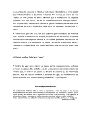 tendo, entretanto, o cuidado de não situar os temas da vida cotidiana de forma isolada
dos contextos históricos e dos temas tradicionais. Por exemplo, os autores da obra
“Historia da vida privada no Brasil” advertem que a reconstituição de aspectos
cotidianos, e da vida privada, se fez no processo histórico da formação brasileira.
Não se pretendeu a reconstituição de hábitos, gestos e amores como se estes nada
tivessem que ver com a organização mais ampla da sociedade, da economia, do
estado.
A História local, por outro lado, tem sido elaborada por historiadores de diferentes
tipos. Políticos ou intelectuais de diversas proveniências têm se dedicado a escrever
Histórias locais com objetivos distintos, e tais autores geralmente são criadores de
memórias mais do que efetivamente de História. A memória é sem duvida aspecto
relevante na configuração de uma História local tanto para historiadores quanto para
ensino.
d) História local ou Historia do “lugar”
A História do lugar como objetivo do estudo ganha, necessariamente, contornos
temporais e espaciais. Não se trata, portanto, ao se proporem conteúdos escolares da
História local, de entendê-los apenas na História do presente ou de determinado
passado, mas de procurar identificar a dinâmica do lugar, as transformações do
espaço é articular esse processo às relações externas, a outros lugares.
Aprendizagens em História
“O conhecimento histórico não se limita a apresentar o fato no tempo e no espaço
acompanhado de uma série de documentos que comprovam sua existência. É preciso ligar o
fato a temas e aos sujeitos que o produziam para busca uma explicação. E para explicar e
interpretar os fatos, é preciso uma análise, que deve obedecer a determinados princípios.
Nesse procedimento, são utilizados conceitos que organizam os fatos, tornando-os inteligíveis.
(Bittencourt, Circe)”
 