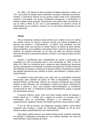 Em 1966, o der. Banda foi eleito presidente do Maláui passando a vitalício, em
1971. Sua política de Estado estava claramente vinculada a interesses econômicos.
Portanto, a experiência histórica de seu governo acabou tendo como característica
principal a sua ligação com grupos empresariais portugueses e sul-africanos. O
Estado do Malaui nesse processo, desempenhou uma política frágil, em particular no
que se refere à África do Sul, com a qual estabeleceu um perverso vínculo de
subordinação que se constituiu, inclusive, em um dos fortes condicionantes do seu
atraso econômico.
Zâmbia
São as tendências entrópicas desse território que o definem como uma colônia
com grande número de colonos e técnicos brancos que embora propagasse um
discurso que exaltava o “multirracialismo”, na prática, fazia prevalecer ma forte
discriminação racial, que assumia um caráter decisivo na política de futura Zâmbia.
Nessa perspectiva, o que qualificou a luta política foram o exercício da força física e a
violência. As posições assumidas, de um lado, por parte dos africanos Kenneth
Kaunda e Nkumbula e pelo governo britânico, levaram a uma disputa política de difícil
superação.
Quando a Grã-Bretanha abriu possibilidades de ampliar a participação das
sociedades por meio de propostas para a nova Constituição de 1958, a crise se
definiu. Em 1960, na Conferência para a revisão do texto constitucional, Nukumbula
queimou publicamente a Constituição na tentativa de impedir que o Partido Federal de
Roy Welensky se tornasse o interlocutor do governo britânico, declarando por ocasião
das eleições aproximar-se dos “partidos do poder” para fortalecer o embate contra o
Partido Federal.
A insistência nesse pacto gerou uma cisão entre os nacionalistas fortemente
influenciados pelas rebeliões de janeiro de 1959 na Niassalândia, o Congresso
Nacional Africano, de Nkumbula, redobrou seu empenho conseguindo que o Partido
Federal, de Roy Welensky, não conquistasse a maioria dos lugares, permitindo-lhe
dominar o governo e impor suas posições político-ideológicas na Conferência
Constitucional de 1961. A Conferência foi adiada indefinidamente, graças à oposição
dos nacionalistas africanos.
O governo britânico, porém, tinha uma nítida vontade política de fortalecer o
Partido Liberal de F. J. Moffat, com o objetivo de construir um processo para a
reconciliação entre os nacionalistas africanos e os ultrabrancos, o que,
pragmaticamente, significava manter a dominação econômica, social, política e militar.
O ano de 1961 foi decisivo, pois Weslensky conseguiu captar o apoio político
necessário para modificar o projeto da Constituição publicada em 26 de junho,
afastava qualquer possibilidade para uma maioria africana.
Essa rigidez política provocou uma reação africana brutal. Incêndios, barricadas
em estradas e sabotagens provocadas por uma violenta repressão com cerca de
2.600 detentos e várias centenas de mortos.
 