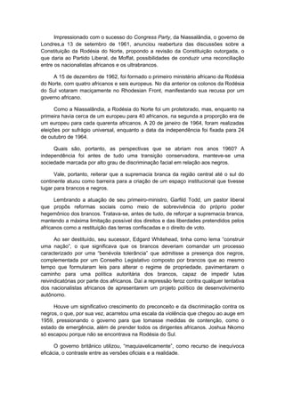 Impressionado com o sucesso do Congress Party, da Niassalândia, o governo de
Londres,a 13 de setembro de 1961, anunciou reabertura das discussões sobre a
Constituição da Rodésia do Norte, propondo a revisão da Constituição outorgada, o
que daria ao Partido Liberal, de Moffat, possibilidades de conduzir uma reconciliação
entre os nacionalistas africanos e os ultrabrancos.
A 15 de dezembro de 1962, foi formado o primeiro ministério africano da Rodésia
do Norte, com quatro africanos e seis europeus. No dia anterior os colonos da Rodésia
do Sul votaram maciçamente no Rhodesian Front, manifestando sua recusa por um
governo africano.
Como a Niassalândia, a Rodésia do Norte foi um protetorado, mas, enquanto na
primeira havia cerca de um europeu para 40 africanos, na segunda a proporção era de
um europeu para cada quarenta africanos. A 20 de janeiro de 1964, foram realizadas
eleições por sufrágio universal, enquanto a data da independência foi fixada para 24
de outubro de 1964.
Quais são, portanto, as perspectivas que se abriam nos anos 1960? A
independência foi antes de tudo uma transição conservadora, manteve-se uma
sociedade marcada por alto grau de discriminação facial em relação aos negros.
Vale, portanto, reiterar que a supremacia branca da região central até o sul do
continente atuou como barreira para a criação de um espaço institucional que tivesse
lugar para brancos e negros.
Lembrando a atuação de seu primeiro-ministro, Garfild Todd, um pastor liberal
que propôs reformas sociais como meio de sobrevivência do próprio poder
hegemônico dos brancos. Tratava-se, antes de tudo, de reforçar a supremacia branca,
mantendo a máxima limitação possível dos direitos e das liberdades pretendidos pelos
africanos como a restituição das terras confiscadas e o direito de voto.
Ao ser destituído, seu sucessor, Edgard Whitehead, tinha como lema “construir
uma nação”, o que significava que os brancos deveriam comandar um processo
caracterizado por uma “benévola tolerância” que admitisse a presença dos negros,
complementada por um Conselho Legislativo composto por brancos que ao mesmo
tempo que formularam leis para alterar o regime de propriedade, pavimentaram o
caminho para uma política autoritária dos brancos, capaz de impedir lutas
reivindicatórias por parte dos africanos. Daí a repressão feroz contra qualquer tentativa
dos nacionalistas africanos de apresentarem um projeto político de desenvolvimento
autônomo.
Houve um significativo crescimento do preconceito e da discriminação contra os
negros, o que, por sua vez, acarretou uma escala da violência que chegou ao auge em
1959, pressionando o governo para que tomasse medidas de contenção, como o
estado de emergência, além de prender todos os dirigentes africanos. Joshua Nkomo
só escapou porque não se encontrava na Rodésia do Sul.
O governo britânico utilizou, “maquiavelicamente”, como recurso de inequívoca
eficácia, o contraste entre as versões oficiais e a realidade.
 